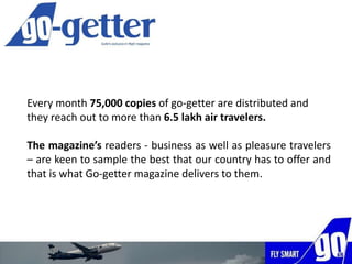 Every month 75,000 copies of go-getter are distributed and
they reach out to more than 6.5 lakh air travelers.
The magazine’s readers - business as well as pleasure travelers
– are keen to sample the best that our country has to offer and
that is what Go-getter magazine delivers to them.
 