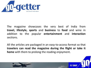 The magazine showcases the very best of India from travel,
lifestyle, sports and business to food and wine in addition to
the popular entertainment and interaction sections.
All the articles are packaged in an easy-to-access format so that
travelers can read the magazine during the flight or take it
home with them to prolong the reading enjoyment.
 