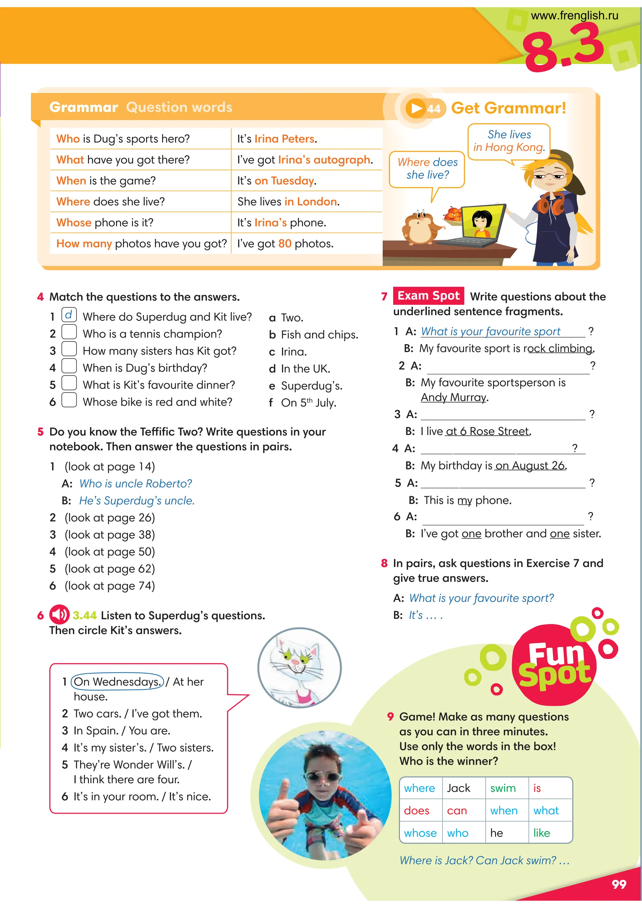 8.3
4 Match the questions to the answers.
1 d Where do Superdug and Kit live?
2 Who is a tennis champion?
3 How many sisters has Kit got?
4 When is Dug’s birthday?
5 What is Kit’s favourite dinner?
6 Whose bike is red and white?
5 Do you know the Teffiﬁc Two? Write questions in your
notebook. Then answer the questions in pairs.
1 (look at page 14)
A: Who is uncle Roberto?
B: He’s Superdug’s uncle.
2 (look at page 26)
3 (look at page 38)
4 (look at page 50)
5 (look at page 62)
6 (look at page 74)
6 3.44 Listen to Superdug’s questions.
Then circle Kit’s answers.
99
7 Exam Spot Write questions about the
underlined sentence fragments.
1 A: What is your favourite sport ?
B: My favourite sport is rock climbing.
2 A: Whoisyourfavouritesportsperson?
B: My favourite sportsperson is
Andy Murray.
3 A: ?
B: I live at 6 Rose Street.
4 A:hen is your birthday ?
B: My birthday is on August 26.
5 A: Whose phone is this ?
B: This is my phone.
6 A: brothers and sisters have you got ?
B: I’ve got one brother and one sister.
8 In pairs, ask questions in Exercise 7 and
give true answers.
A: What is your favourite sport?
B: It’s … .
Get Grammar!
Grammar Question words
Fun
Spot
9 Game! Make as many questions
as you can in three minutes.
Use only the words in the box!
Who is the winner?
a Two.
b Fish and chips.
c Irina.
d In the UK.
e Superdug’s.
f On 5th
July.
1 On Wednesdays. / At her
house.
2 Two cars. / I’ve got them.
3 In Spain. / You are.
4 It’s my sister’s. / Two sisters.
5 They’re Wonder Will’s. /
I think there are four.
6 It’s in your room. / It’s nice.
where Jack swim is
does can when what
whose who he like
44
Where does
she live?
She lives
in Hong Kong.
Who is Dug’s sports hero? It’s Irina Peters.
What have you got there? I’ve got Irina’s autograph.
When is the game? It’s on Tuesday.
Where does she live? She lives in London.
Whose phone is it? It’s Irina’s phone.
How many photos have you got? I’ve got 80 photos.
Where is Jack? Can Jack swim? …
www.frenglish.ru
 