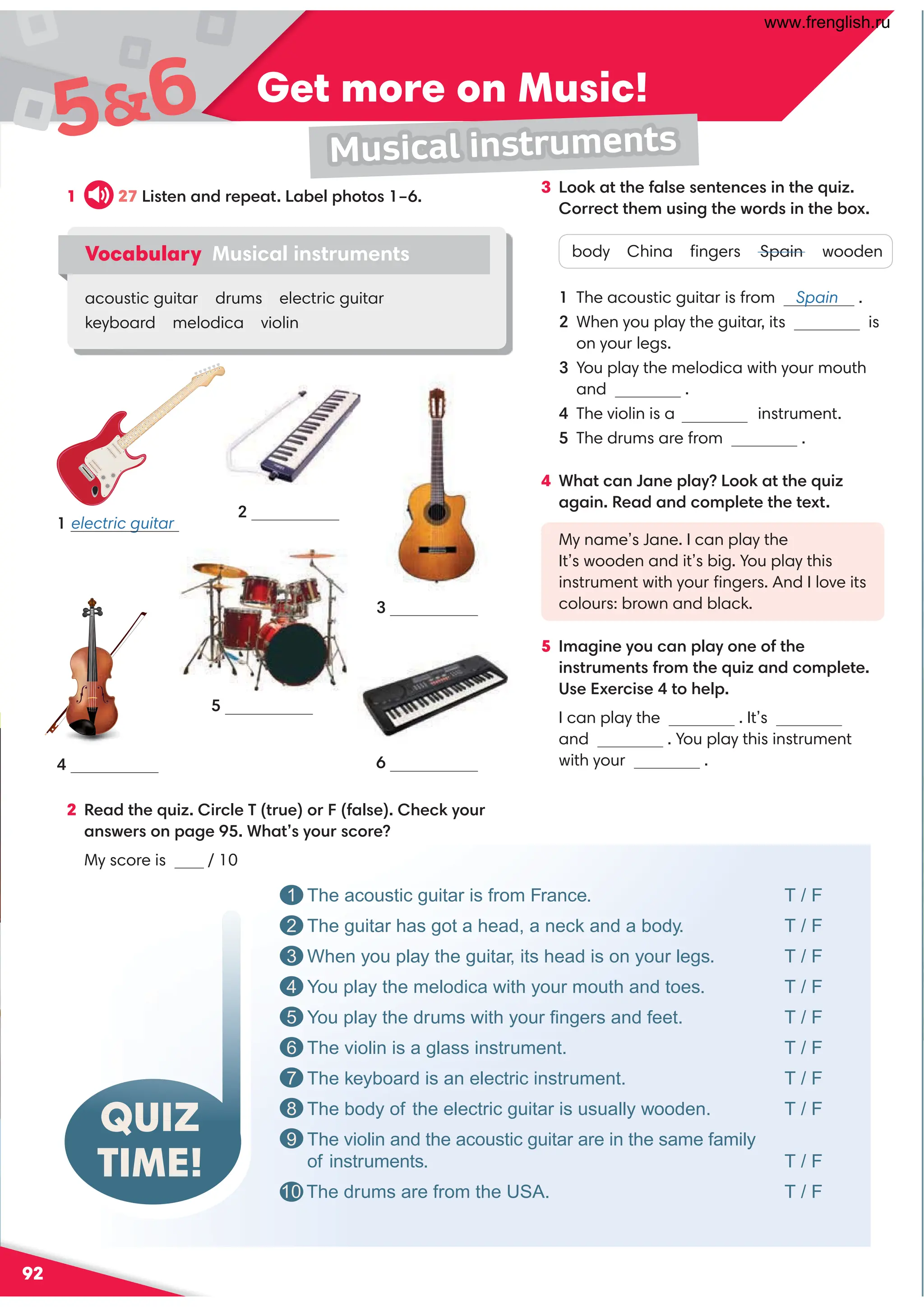 92
Get more on Music!
56
Musical instruments
QUIZ
TIME!
1 The acoustic guitar is from France. T / F
2 The guitar has got a head, a neck and a body. T / F
3 When you play the guitar, its head is on your legs. T / F
4 You play the melodica with your mouth and toes. T / F
5 You play the drums with your ﬁngers and feet. T / F
6 The violin is a glass instrument. T / F
7 The keyboard is an electric instrument. T / F
8 The body of the electric guitar is usually wooden. T / F
9 The violin and the acoustic guitar are in the same family
of instruments. T / F
10 The drums are from the USA. T / F
electric guitar
1
4
5
6
2
3
2 Read the quiz. Circle T (true) or F (false). Check your
answers on page 95. What’s your score?
My score is / 10
1 27 Listen and repeat. Label photos 1–6.
Vocabulary Musical instruments
acoustic guitar drums electric guitar
keyboard melodica violin
3 Look at the false sentences in the quiz.
Correct them using the words in the box.
body China ﬁngers Spain wooden
1 The acoustic guitar is from Spain .
2 When you play the guitar, its is
on your legs.
3 You play the melodica with your mouth
and .
4 The violin is a instrument.
5 The drums are from .
4 What can Jane play? Look at the quiz
again. Read and complete the text.
My name’s Jane. I can play the
It’s wooden and it’s big. You play this
instrument with your ﬁngers. And I love its
colours: brown and black.
5 Imagine you can play one of the
instruments from the quiz and complete.
Use Exercise 4 to help.
I can play the . It’s
and . You play this instrument
with your .
www.frenglish.ru
 