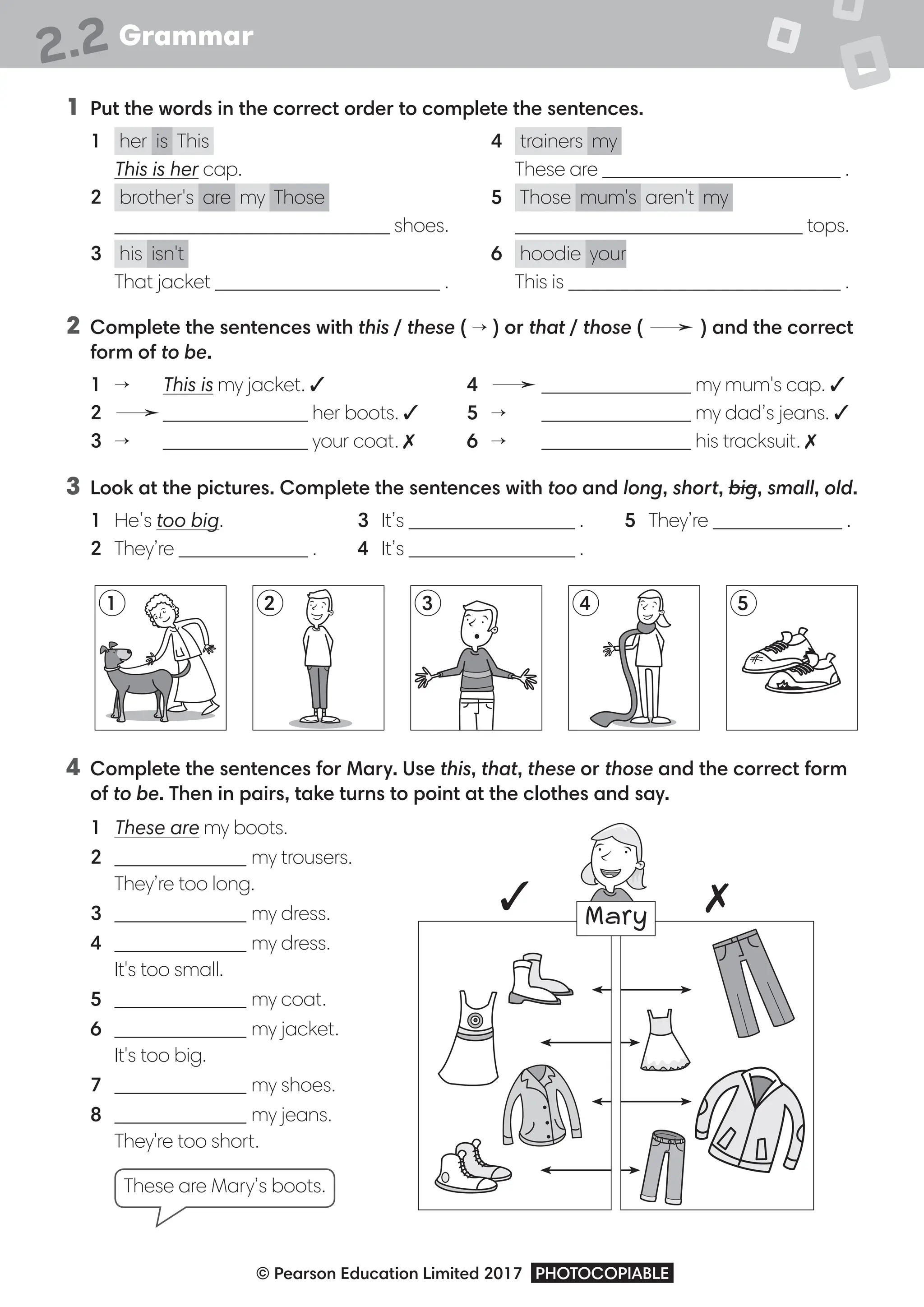 Grammar
© Pearson Education Limited 2017 PHOTOCOPIABLE
2.2
1 Put the words in the correct order to complete the sentences.
1 her is This
This is her cap.
2 brother's are my Those
shoes.
3 his isn't
That jacket .
4 trainers my
These are .
5 Those mum's aren't my
tops.
6 hoodie your
This is .
2 Complete the sentences with this / these ( → ) or that / those ( → ) and the correct
form of to be.
1 → This is my jacket. 3
2 → her boots. 3
3 → your coat. 7
4 → my mum's cap. 3
5 → my dad’s jeans. 3
6 → his tracksuit. 7
3 Look at the pictures. Complete the sentences with too and long, short, big, small, old.
1 He’s too big.
2 They’re .
3 It’s .
4 It’s .
5 They’re .
4 Complete the sentences for Mary. Use this, that, these or those and the correct form
of to be. Then in pairs, take turns to point at the clothes and say.
1 These are my boots.
2 my trousers.
They’re too long.
3 my dress.
4 my dress.
It's too small.
5 my coat.
6 my jacket.
It's too big.
7 my shoes.
8 my jeans.
They're too short.
These are Mary’s boots.
3 7
1 3
2 4 5
Mary
 