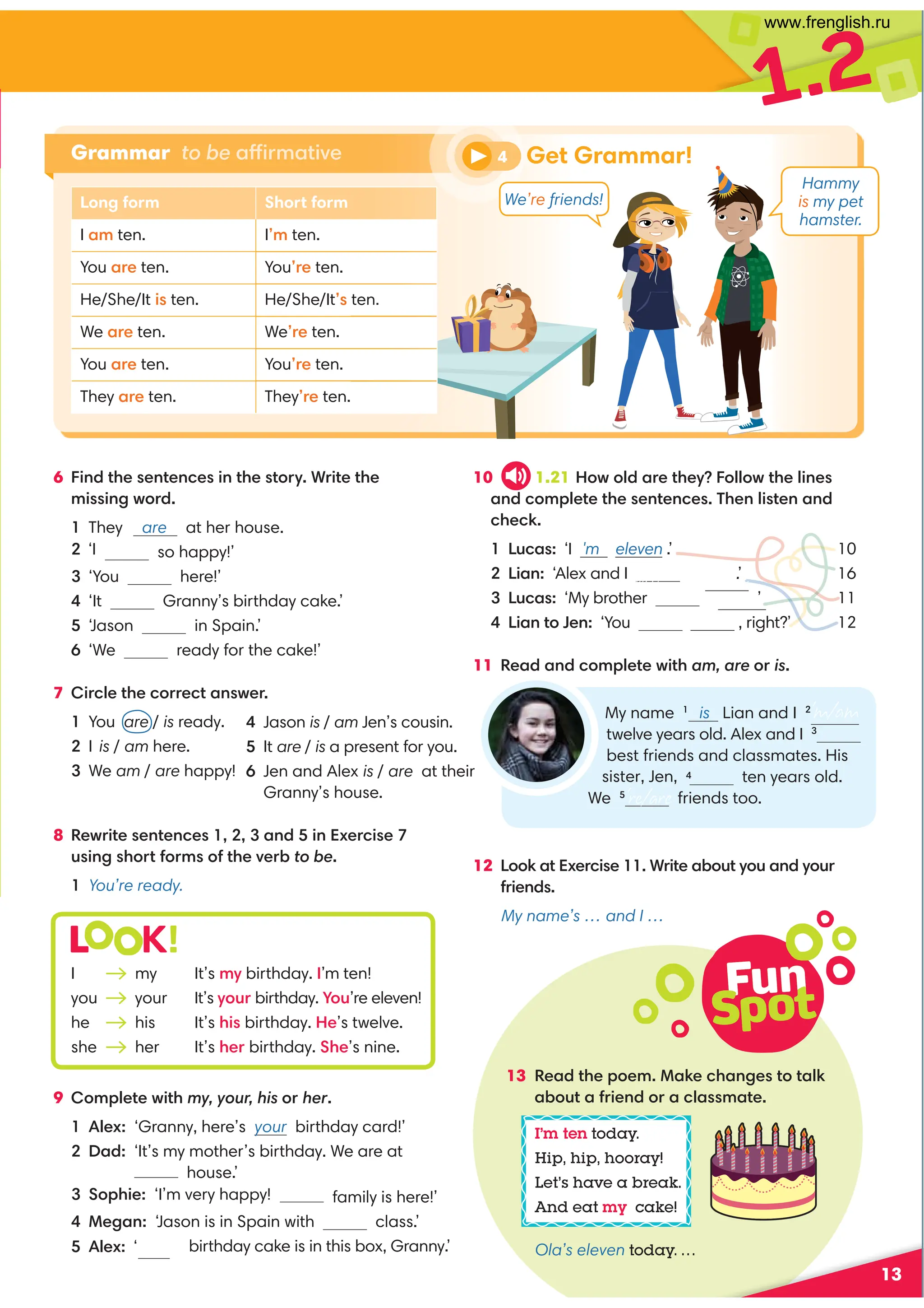 Fun
Spot
13
6 Find the sentences in the story. Write the
missing word.
1 They are at her house.
so happy!’
3 ‘You here!’
4 ‘It Granny’s birthday cake.’
5 ‘Jason in Spain.’
6 ‘We ready for the cake!’
7 Circle the correct answer.
1 You are / is ready.
2 I is / am here.
3 We am / are happy!
8 Rewrite sentences 1, 2, 3 and 5 in Exercise 7
using short forms of the verb to be.
1 You’re ready.
10 1.21 F;30A4C74H;;FC74;8=4B
0=32?;4C4C74B4=C4=24B)74=;8BC4=0=3
2742:
!D20B ‘I 'm eleven .’ 10
!80= ‘Alex and I .’ 16
!D20B‘My brother is sixteen.
’ 11
 !80=C4= ‘You , right?’ 12
11 '4030=32?;4C4F8C7 am, are or is
Grammar to be affirmative
9 Complete with my, your, his or her.
1 Alex: ‘Granny, here’s your birthday card!’
2 Dad: ‘It’s my mother’s birthday. We are at
house.’
family is here!’
4 Megan: ‘Jason is in Spain with class.’
birthday cake is in this box, Granny.’
1.2
Long form Short form
I am ten. I’m ten.
You are ten. You’re ten.
He/She/It is ten. He/She/It’s ten.
We are ten. We’re ten.
You are ten. You’re ten.
They are ten. They’re ten.
4 Jason is / am Jen’s cousin.
5 It are / is a present for you.
6 Jen and Alex is / are at their
Granny’s house.
4 Get Grammar!
L K!
I my It’s my birthday. I’m ten!
you your It’s your birthday. You’re eleven!
he his It’s his birthday. He’s twelve.
she her It’s her birthday. She’s nine.
13 Read the poem. Make changes to talk
about a friend or a classmate.
I’m ten today.
Hip, hip, hooray!
Let’s have a break.
And eat my cake!
Ola’s eleven today. ...
My name 1
is Lian and I 2’m/am
twelve years old. Alex and I 3
best friends and classmates. His
ten years old.
We 5
’re/are friends too.
12 Look at Exercise 11. Write about you and your
friends.
My name’s … and I …
Hammy
is my pet
hamster.
We’re friends!
2 ‘I
are twelve
sister, Jen, 4
are ten
5 Alex: ‘Your
3 Sophie: ‘I’m very happy!
www.frenglish.ru
 