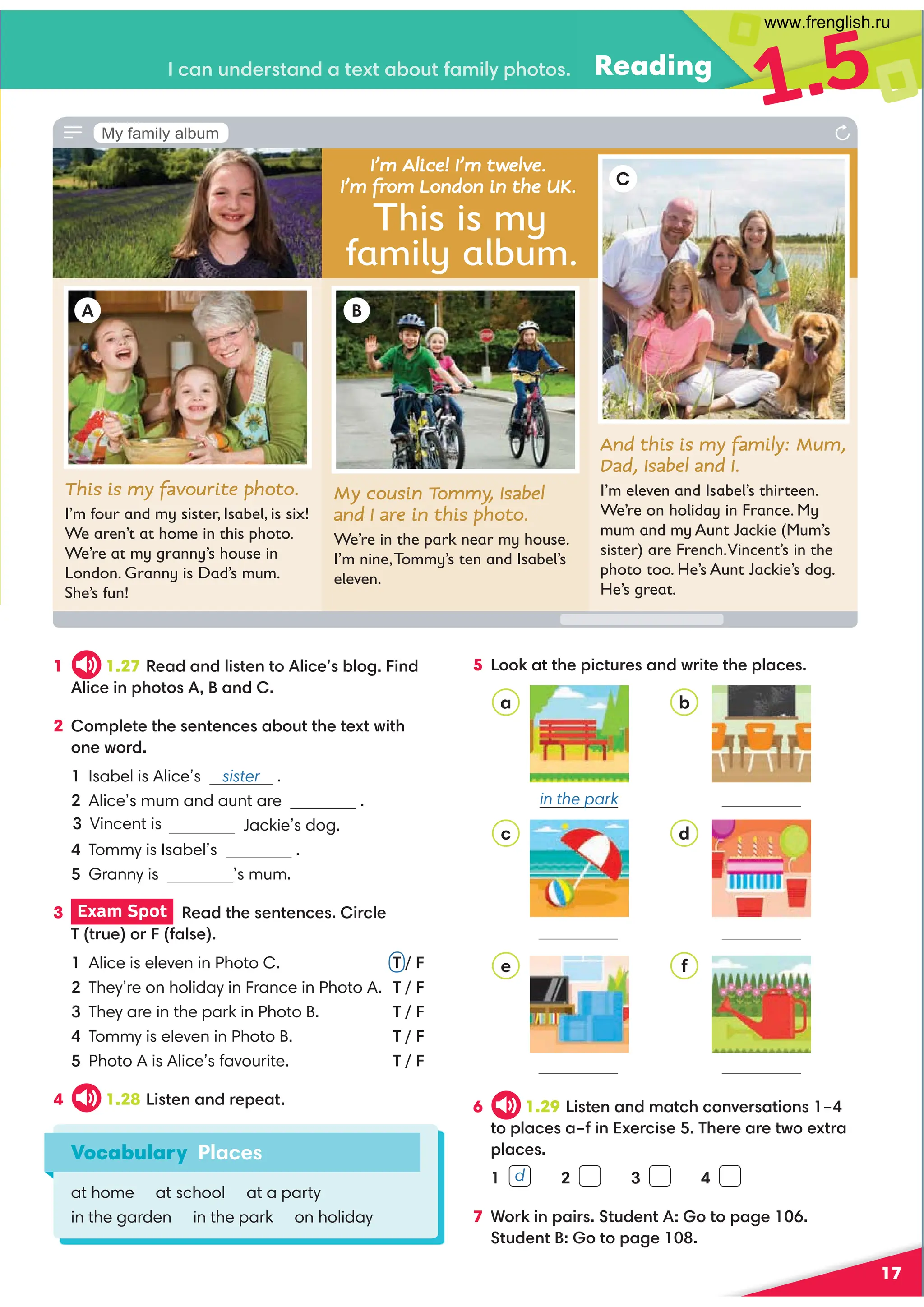 Reading
1.5
17
6 1.29 !8BC4=0=30C272=E4AB0C8=B K
C?;024B0K58=G4A28B4)74A40A4CF4GCA0
?;024B
 2 3 4
7 ,A:8=?08AB(CD34=CC?064 
(CD34=CC?064 
Vocabulary Places
at home at school at a party
in the garden in the park on holiday
a
in the park
b
c d
f
e
1 1.27 '4030=3;8BC4=C;824B1;68=3
;8248=?7CB0=3
2 ?;4C4C74B4=C4=24B01DCC74C4GCF8C7
=4FA3
Isabel is Alice’s sister .
Alice’s mum and aunt are .
Jackie’s dog.
Tommy is Isabel’s .
Granny is ’s mum.
3 Exam Spot  '403C74B4=C4=24B8A2;4
)CAD4A50;B4
Alice is eleven in Photo C. T / F
They’re on holiday in France in Photo A. T / F
They are in the park in Photo B. T / F
Tommy is eleven in Photo B. T / F
Photo A is Alice’s favourite. T / F
4 1.28 !8BC4=0=3A4?40C
5 !:0CC74?82CDA4B0=3FA8C4C74?;024B
And this is my family: Mum,
Dad, Isabel and I.
I’m eleven and Isabel’s thirteen.
We’re on holiday in France. My
mum and my Aunt Jackie (Mum’s
sister) are French.Vincent’s in the
photo too. He’s Aunt Jackie’s dog.
He’s great.
This is my favourite photo.
I’m four and my sister, Isabel, is six!
We aren’t at home in this photo.
We’re at my granny’s house in
London. Granny is Dad’s mum.
She’s fun!
My cousin Tommy, Isabel
and I are in this photo.
We’re in the park near my house.
I’m nine,Tommy’s ten and Isabel’s
eleven.
C
B
A
This is my
family album.
I’m Alice! I’m twelve.
I’m from London in the UK.
20=D=34ABC0=30C4GC01DC508;H?7CB
d
My family album
Vincent is
www.frenglish.ru
 