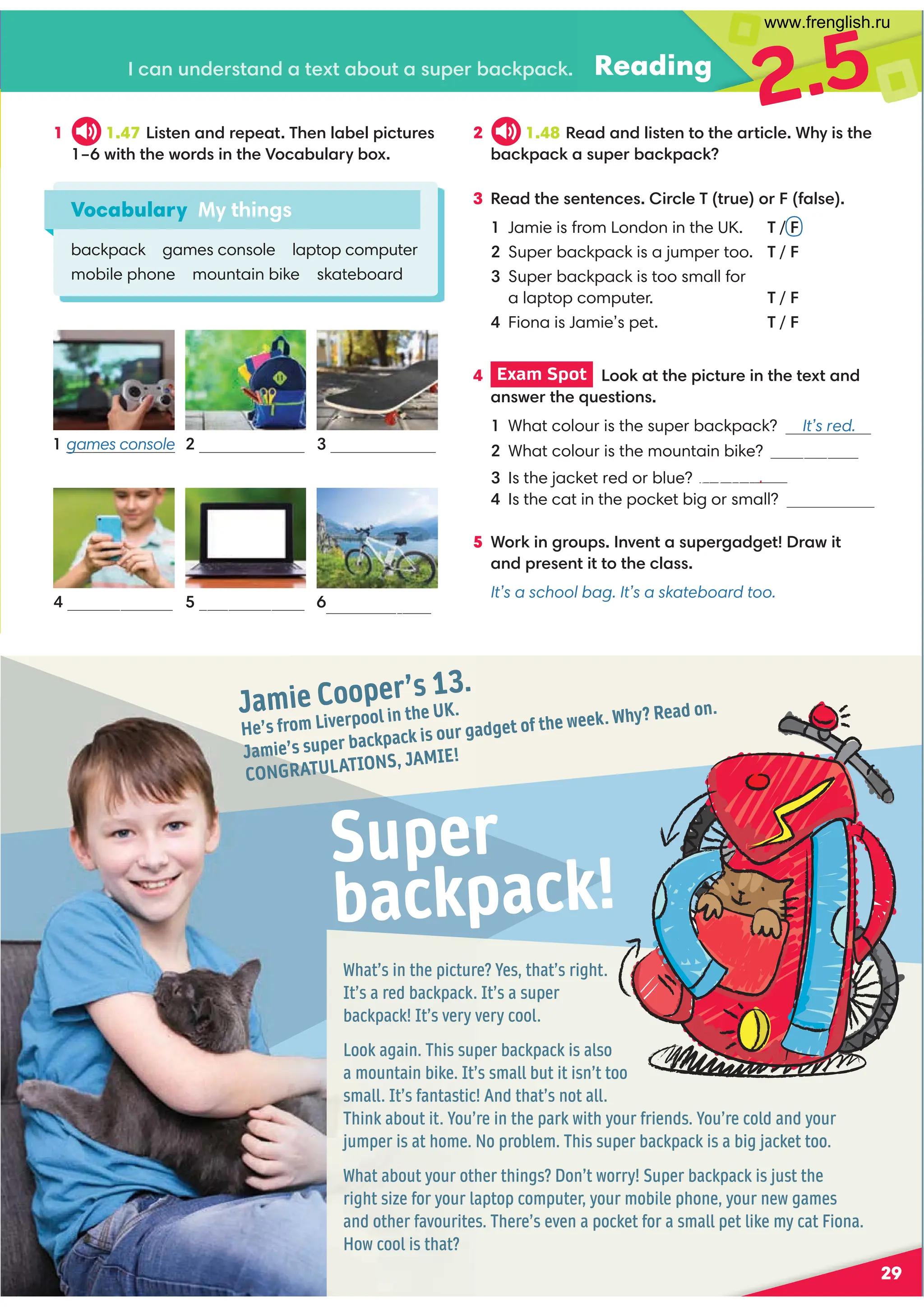Jamie Cooper’s 13.
He’s from Liverpool in the UK.
Jamie’s super backpack is our gadget of the week. Why? Read on.
CONGRATULATIONS, JAMIE!
What’s in the picture? Yes, that’s right.
It’s a red backpack. It’s a super
backpack! It’s very very cool.
Look again. This super backpack is also
a mountain bike. It’s small but it isn’t too
small. It’s fantastic! And that’s not all.
Think about it. You’re in the park with your friends. You’re cold and your
jumper is at home. No problem. This super backpack is a big jacket too.
What about your other things? Don’t worry! Super backpack is just the
right size for your laptop computer, your mobile phone, your new games
and other favourites. There’s even a pocket for a small pet like my cat Fiona.
How cool is that?
Super
backpack!
29
Reading
1 1.47 4?09 ,9 /=0;0,?'309 7,-07;4.?@=0
FB4?3?30B:=/49 ?30):.,-@7,=D-:C
3 %0,/?3009 ?09 .04=.70'?=@0:=1,70
1 Jamie is from London in the UK. ' / F
Super backpack is a jumper too. ' / F

Super backpack is too small for
  alaptop computer. ' / F
Fiona is Jamie’s pet. ' / F
2.5
Vocabulary My things
backpack games console laptop computer
mobile phone mountain bike skateboard
.,9 @9 /0=?,9 /,?0C?,-:@?,@;0=-,.6;,.6
2 1.48 %0,/,9 /74?09 ?:?30,=?4.70*3D4?30
-,.6;,.6,@;0=-,.6;,.6
4 Exam Spot  ::6,??30;4.?@=049 ?30?0C?,9 /
,9 B0=?30@0?4:9 
Is the cat in the pocket big or small?
5 *:=649 2=:@;9 A09 ?,@;0=2,/20?=,B4?
,9 /;=009 ?4??:?30.7,
It’s a school bag. It’s a skateboard too.
games console  
  
mobile phone laptop computer mountain bike
1 
What colour is the super backpack? It’s red.
2 What colour is the mountain bike? It’s grey.
Is the jacket red or blue? It’s blue.
www.frenglish.ru
 
