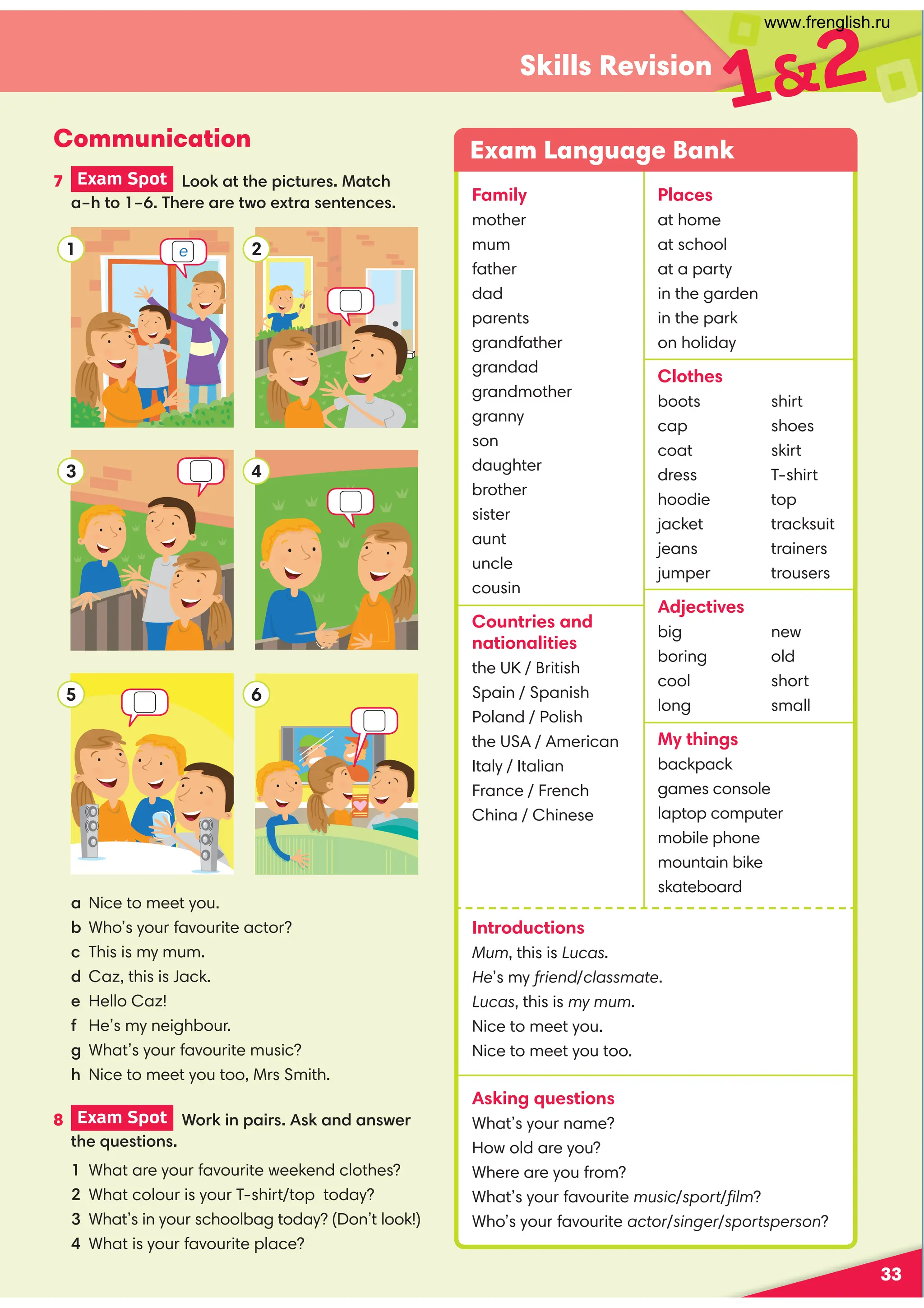 33
Skills Revision
7 Exam Spot Look at the pictures. Match
a–h to 1–6. There are two extra sentences.
2
6
12
Communication
a Nice to meet you.
b Who’s your favourite actor?
c This is my mum.
d Caz, this is Jack.
e Hello Caz!
f He’s my neighbour.
g What’s your favourite music?
h Nice to meet you too, Mrs Smith.
Exam Language Bank
Family
mother
mum
father
dad
parents
grandfather
grandad
grandmother
granny
son
daughter
brother
sister
aunt
uncle
cousin
Countries and
nationalities
the UK / British
Spain / Spanish
Poland / Polish
the USA / American
Italy / Italian
France / French
China / Chinese
Places
at home
at school
at a party
in the garden
in the park
on holiday
Clothes
boots
cap
coat
dress
hoodie
jacket
jeans
jumper
shirt
shoes
skirt
T-shirt
top
tracksuit
trainers
trousers
Adjectives
big
boring
cool
long
new
old
short
small
My things
backpack
games console
laptop computer
mobile phone
mountain bike
skateboard
Introductions
Mum, this is Lucas.
He’s my friend/classmate.
Lucas, this is my mum.
Nice to meet you.
Nice to meet you too.
Asking questions
What’s your name?
How old are you?
Where are you from?
What’s your favourite music/sport/ﬁlm?
Who’s your favourite actor/singer/sportsperson?
1
4
3
5
8 Exam Spot Work in pairs. Ask and answer
the questions.
1 What are your favourite weekend clothes?
2 What colour is your T-shirt/top today?
3 What’s in your schoolbag today? (Don’t look!)
4 What is your favourite place?
e
www.frenglish.ru
 