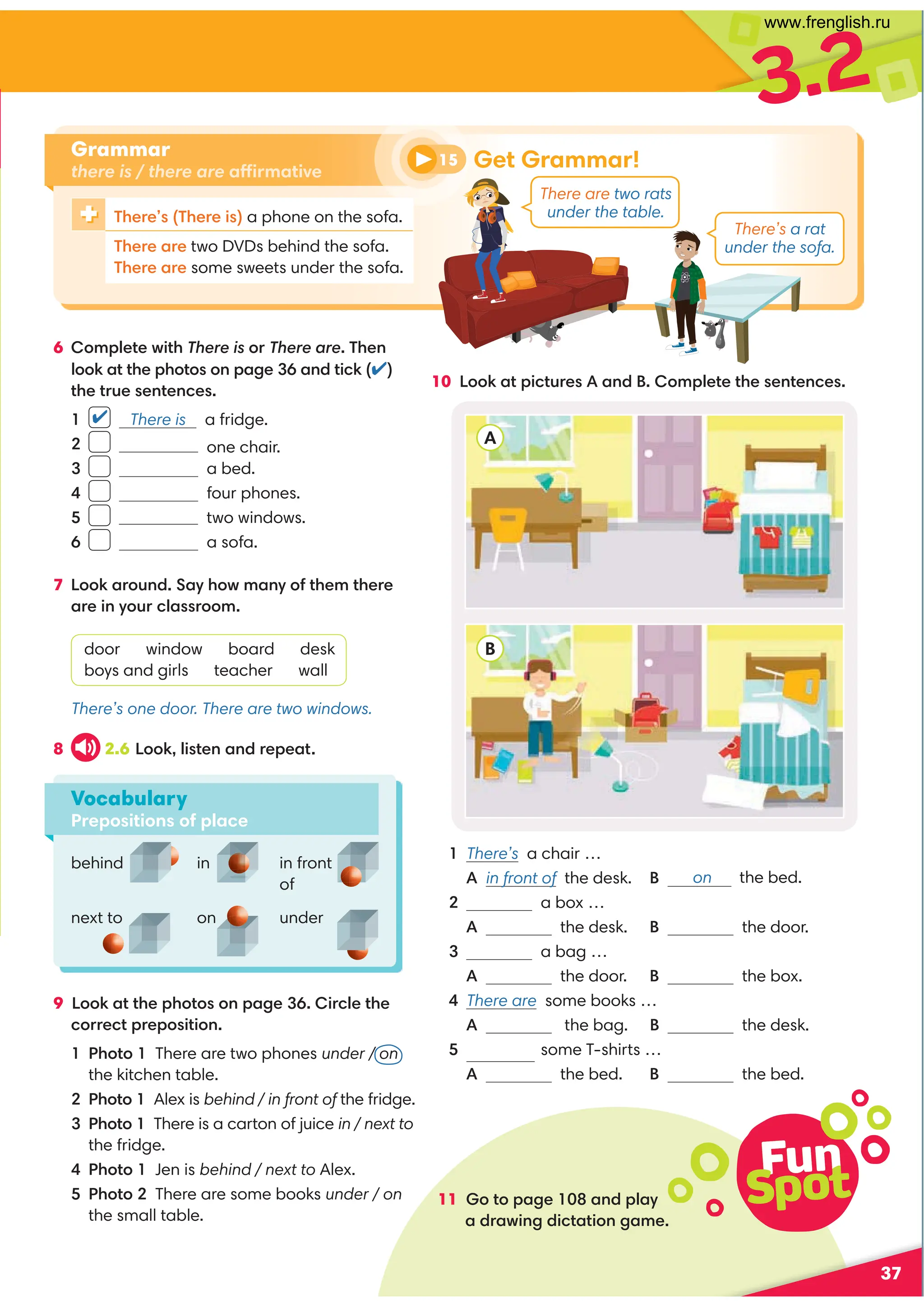 3.2
11 Go to page 108 and play
a drawing dictation game.
37
10 Look at pictures A and B. Complete the sentences.
8 2.6 Look, listen and repeat.
9 Look at the photos on page 36. Circle the
correct preposition.
1 Photo 1 There are two phones under / on
the kitchen table.
2 Photo 1 Alex is behind / in front of the fridge.
3 Photo 1 There is a carton of juice in / next to
the fridge.
4 Photo 1 Jen is behind / next to Alex.
5 Photo 2 There are some books under / on
the small table.
Vocabulary
Prepositions of place
✔
behind in
A
B
There’s one door. There are two windows.
There’s a rat
under the sofa.
There are two rats
under the table.
There’s (There is) a phone on the sofa.
There are two DVDs behind the sofa.
There are some sweets under the sofa.
6 Complete with There is or There are. Then
look at the photos on page 36 and tick (✔)
the true sentences.
1 There is a fridge.
2 one chair.
3 a bed.
4 four phones.
5 two windows.
6 a sofa.
7 Look around. Say how many of them there
are in your classroom.
door window board desk
boys and girls teacher wall
in front
of
under
next to on
1 There’s a chair …
A in front of the desk. B
2 a box …
A the desk. B the door.
3 a bag …
A the door. B the box.
4 There are some books …
A in the bag. B the desk.
5 There are some T-shirts …
A the bed. B the bed.
Grammar
there is / there are affirmative
Fun
Spot
Get Grammar!
15
on the bed.
www.frenglish.ru
 