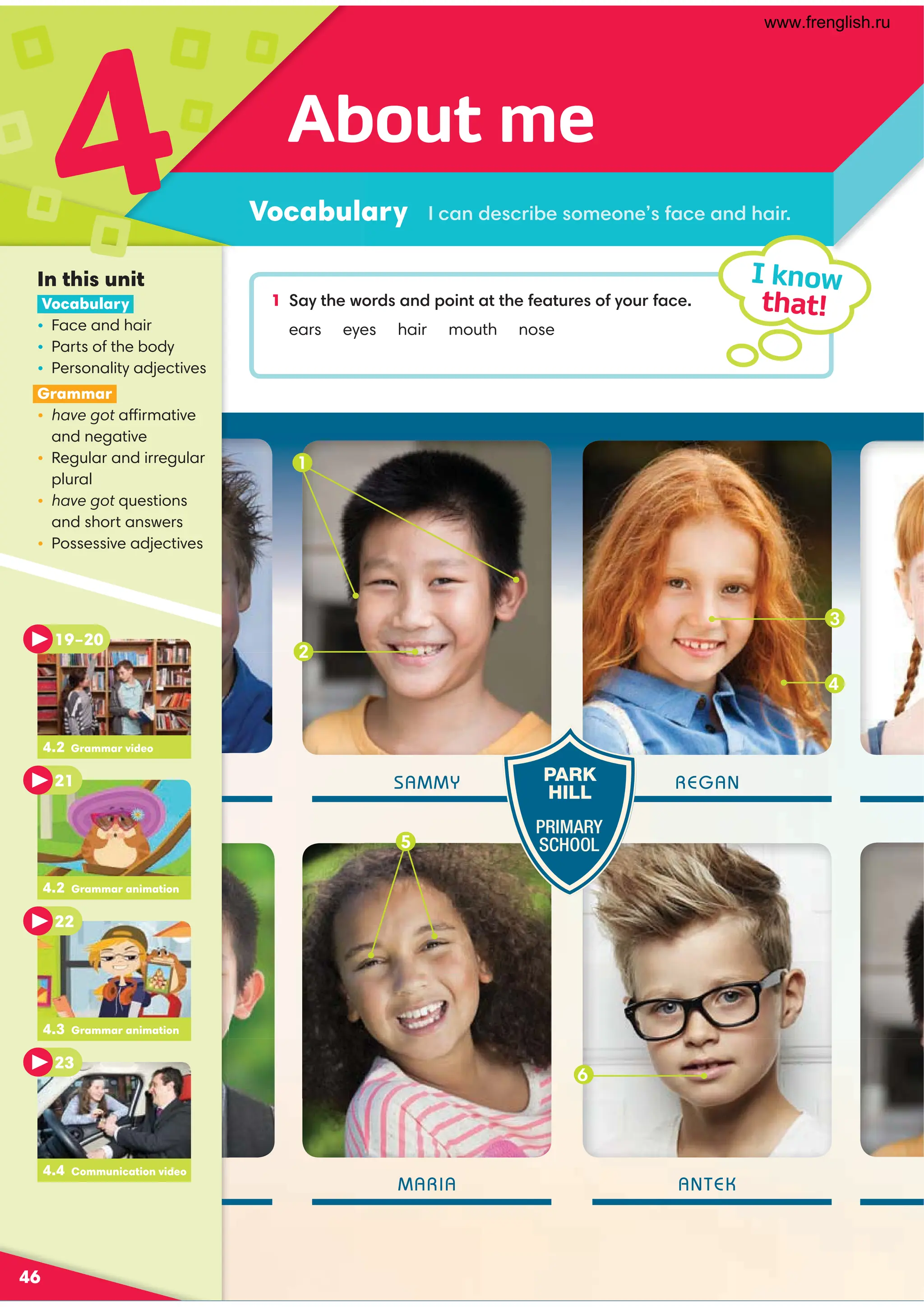 1 ,D?30B:=/,9/;:49?,??3010,?@=0:1D:@=1,.0
ears eyes hair mouth nose
2
SAMMY
MARIA
REGAN
ANTEK
About me
Vocabulary
4
46
I know
that!
.,9/0.=4-0:80:901,.0,9/3,4=
In this unit
Vocabulary
• Face and hair
• Parts of the body
• Personality adjectives
Grammar
• have got affirmative
and negative
• Regular and irregular
plural
• have got questions
and short answers
• Possessive adjectives
PARK
HILL
PRIMARY
SCHOOL
3
4
6
4.2 Grammar video
19–20
21
4.3 Grammar animation
22
4.4 Communication video
23
4.2 Grammar animation
1
5
www.frenglish.ru
 