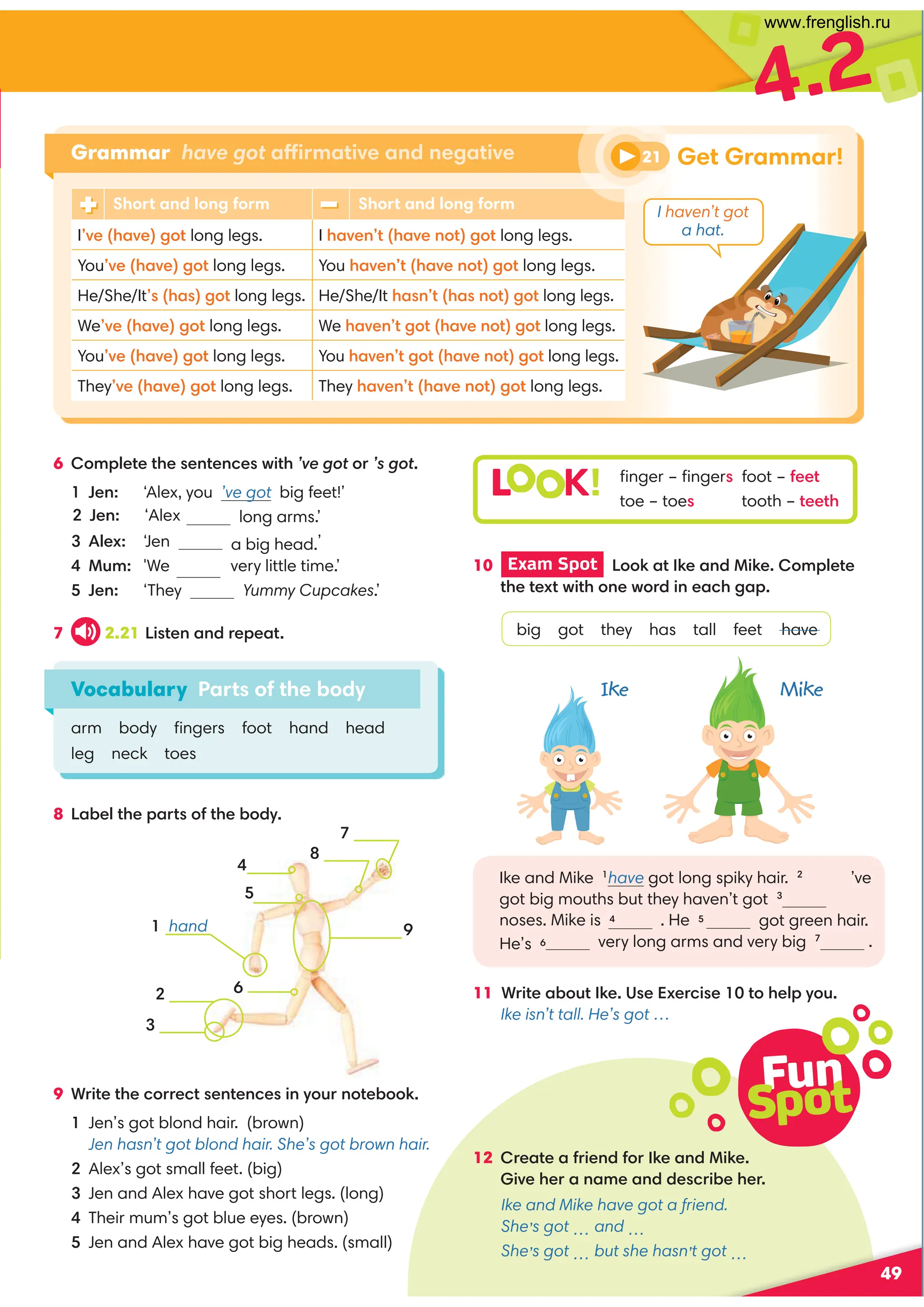 Fun
Spot
12 =0,?0,1=409/1:=60,9/460
4A030=,9,80,9//0.=4-030=
Ike and Mike have got a friend.
She’s got … and …
She’s got … but she hasn’t got …
49
4.2
Vocabulary Parts of the body
arm body ﬁngers foot hand head
leg neck toes
6 :8;70?0?3009?09.0B4?3’ve got:=’s got
Jen: ‘Alex, you ’ve got big feet!’
long arms.’
70C ‘Jen a big head.’
@8 'We very little time.’
Jen: ‘They Yummy Cupcakes.’
7 2.21 !4?09,9/=0;0,?
10 Exam Spot  !::6,?60,9/460:8;70?0
?30?0C?B4?3:90B:=/490,.32,;
big got they has tall feet have
Ike and Mike have got long spiky hair. 2
’ve
got big mouths but they haven’t got 3
got green hair.
very long arms and very big 7
.
11 *=4?0,-:@?60(0C0=.40 ?:307;D:@
Ike isn’t tall. He’s got …
8 !,-07?30;,=?:1?30-:/D
L K! ﬁnger – ﬁngers foot – 100?
toe – toes tooth – ?00?3
Grammar have got affirmative and negative
9
 hand







Get Grammar!
Short and long form Short and long form
IA03,A02:? long legs. I 3,A09?3,A09:?2:? long legs.
YouA03,A02:? long legs. You 3,A09?3,A09:?2:? long legs.
He/She/It3,2:? long legs. He/She/It 3,9?3,9:?2:? long legs.
WeA03,A02:? long legs. We 3,A09?2:? 3,A09:?2:?long legs.
YouA03,A02:? long legs. You 3,A09?2:? 3,A09:?2:?long legs.
TheyA03,A02:? long legs. They 3,A09?3,A09:?2:? long legs.
9 *=4?0?30.:==0.?09?09.049D:@=9:?0-::6
Jen’s got blond hair. (brown)
Jen hasn’t got blond hair. She’s got brown hair.
Alex’s got small feet. (big)
Jen and Alex have got short legs. (long)
Their mum’s got blue eyes. (brown)
Jen and Alex have got big heads. (small)
I haven’t got
a hat.
21
Ike Mike
Jen: ‘Alex
noses. Mike is  . He 5
He’s 
www.frenglish.ru
 