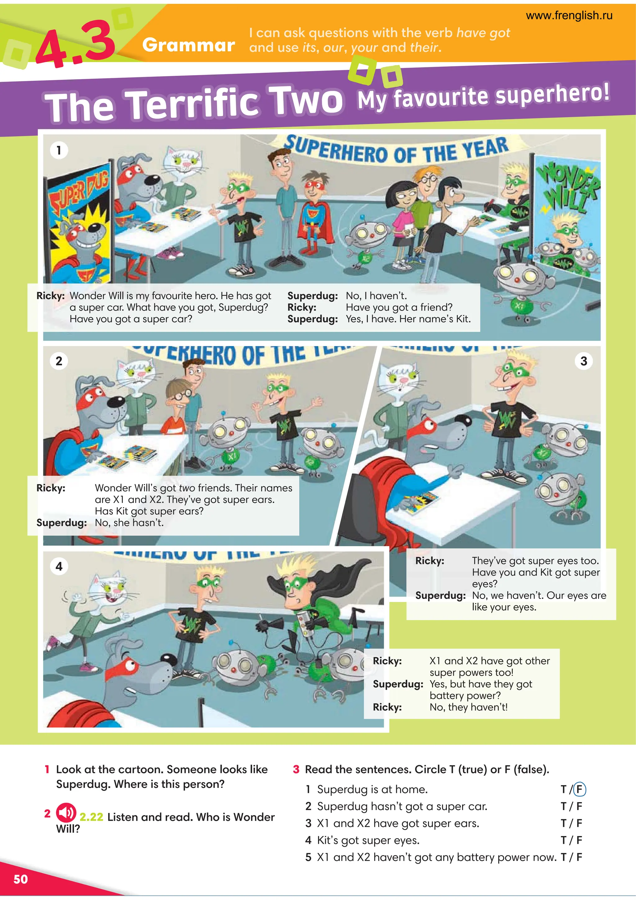 50
Grammar
4.3
1 !::6,??30.,=?::9:80:907::67460
@;0=/@2*30=04?34;0=:9
2
3 %0,/?3009?09.04=.70'?=@0 :=1,70.
Superdug is at home. ' / 
Superdug hasn’t got a super car. ' / 
X1 and X2 have got super ears. ' / 
Kit’s got super eyes. ' / 

X1 and X2 haven’t got any battery power now. ' / 
.,9,6@0?4:9B4?3?30A0=-have got
,9/@0itsouryour,9/their
Ricky: Wonder Will’s got two friends. Their names
are X1 and X2. They’ve got super ears.
Has Kit got super ears?
Superdug: No, she hasn’t.
Ricky: X1 and X2 have got other
super powers too!
Superdug: Yes, but have they got
battery power?
Ricky: No, they haven’t!
Ricky: Wonder Will is my favourite hero. He has got
a super car. What have you got, Superdug?
Have you got a super car?
Ricky: They’ve got super eyes too.
Have you and Kit got super
eyes?
Superdug: No, we haven’t. Our eyes are
like your eyes.
1
2 3
4
Superdug: No, I haven’t.
Ricky: Have you got a friend?
Superdug: Yes, I have. Her name’s Kit.
The Terrific Two My favourite superhero!
2.22 !4?09,9/=0,/*3:4*:9/0=
*477
www.frenglish.ru
 