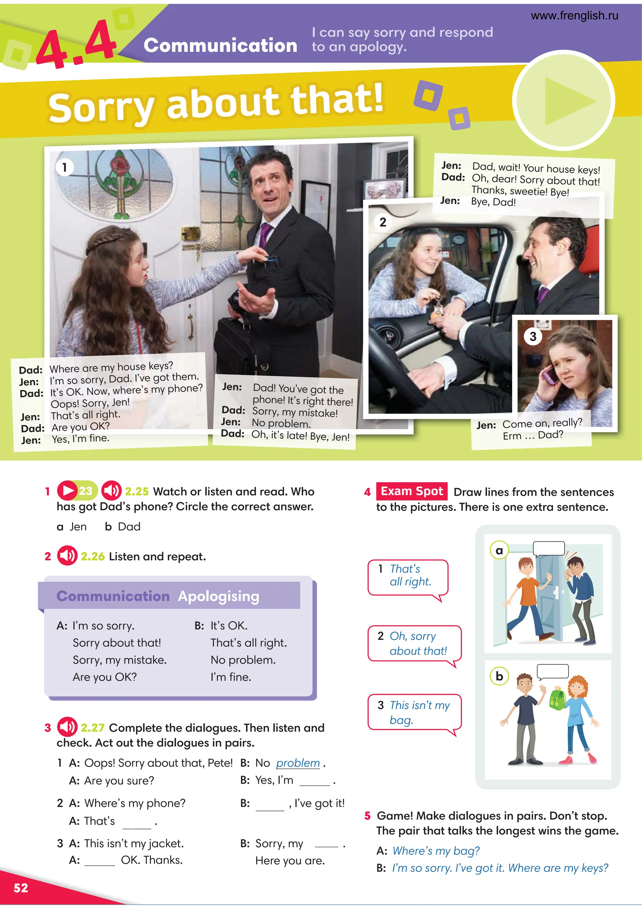 Communication
4.4
52
Jen: Dad, wait! Your house keys!
Dad: Oh, dear! Sorry about that!
Thanks, sweetie! Bye!
Jen: Bye, Dad!
Dad: Where are my house keys?
Jen: I’m so sorry, Dad. I’ve got them.
Dad: It’s OK. Now, where’s my phone?
Oops! Sorry, Jen!
Jen: That’s all right.
Dad: Are you OK?
Jen: Yes, I’m ﬁne.
1
Communication Apologising
A: I’m so sorry.
Sorry about that!
Sorry, my mistake.
Are you OK?
B: It’s OK.
That’s all right.
No problem.
I’m ﬁne.
Sorry about that!
.,9,D:==D,9/=0;:9/
?:,9,;:7:2D
1 23 2.25*,?.3:=74?09,9/=0,/*3:
3,2:?,/;3:904=.70?30.:==0.?,9B0=
a Jen - Dad
2 2.26 !4?09,9/=0;0,?
4 Exam Spot  =,B74901=:8?3009?09.0
?:?30;4.?@=0'30=04:900C?=,09?09.0
3 2.27 :8;70?0?30/4,7:2@0'30974?09,9/
.30.6.?:@??30/4,7:2@049;,4=
 A: Oops! Sorry about that, Pete!  No problem .
B: Yes, I’m .
2 A: Where’s my phone? B: , I’ve got it!
That’sall right.
3 A: This isn’t my jacket. B: Sorry, mymistake.
    Here you are.
a
b
  
That’s
all right.
2 
Oh, sorry
about that!
3 
This isn’t my
bag.
2
Jen: Dad! You’ve got the
phone! It’s right there!
Dad: Sorry, my mistake!
Jen: No problem.
Dad: Oh, it’s late! Bye, Jen!
Jen: Come on, really?
Erm … Dad?
3
5 ,80,60/4,7:2@049;,4=:9??:;
'30;,4=?3,??,76?307:920?B49?302,80
A:Where’s my bag?
B: I’m so sorry. I’ve got it. Where are my keys?
 OK. Thanks.
Are you sure? fine
Sorry
www.frenglish.ru
 