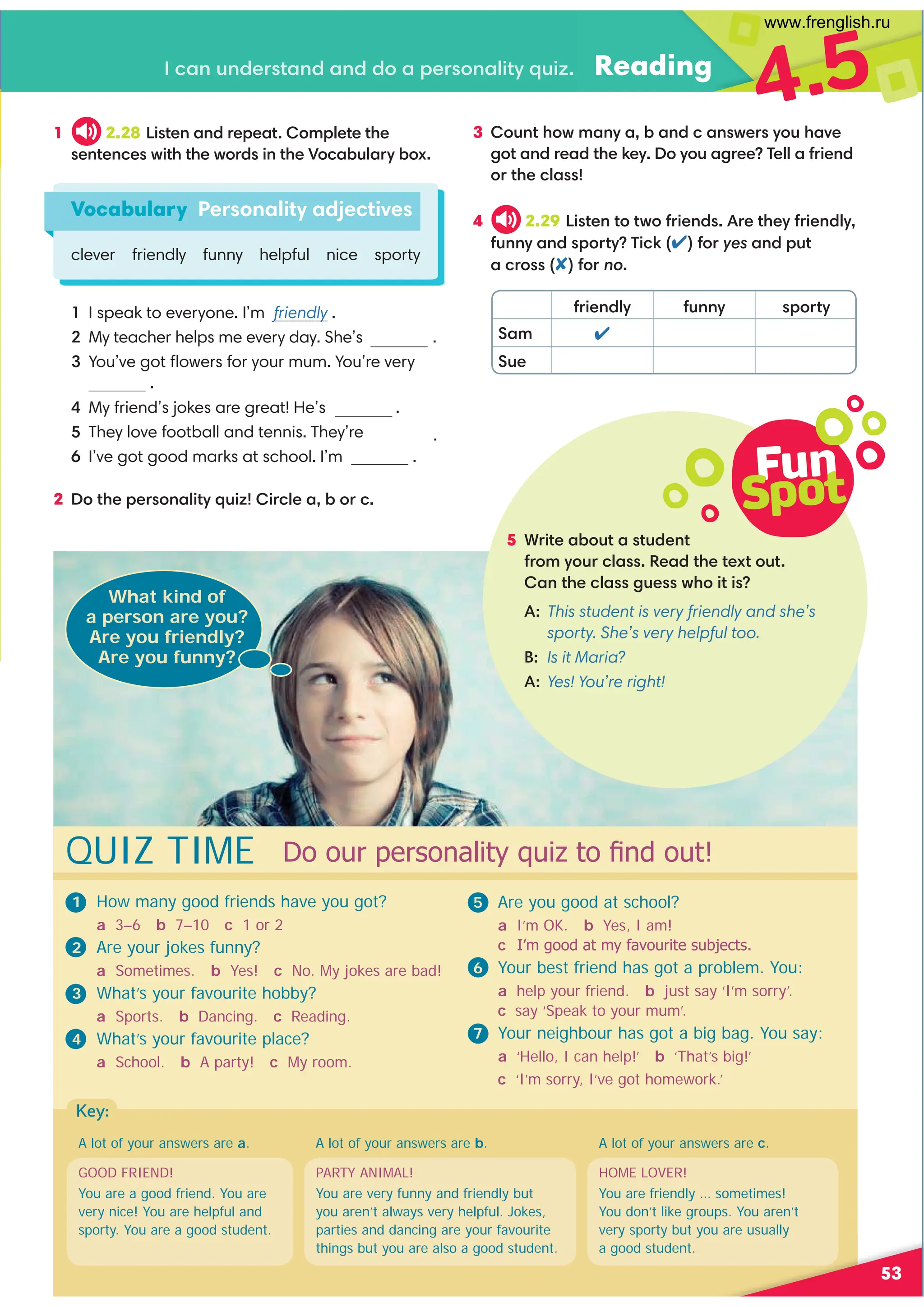 5 *=4?0,-:@?,?@/09?
1=:8D:@=.7,%0,/?30?0C?:@?
,9?30.7,2@0B3:4?4
A:
This student is very friendly and she’s
sporty. She’s very helpful too.
B: Is it Maria?
A:Yes! You’re right!
Fun
Spot
53
.,9@9/0=?,9/,9//:,;0=:9,74?D@4E Reading
4.5
1 2.28 !4?09,9/=0;0,?:8;70?0?30
09?09.0B4?3?30B:=/49?30):.,-@7,=D-:C
4 2.29 !4?09?:?B:1=409/=0?30D1=409/7D
1@99D,9/;:=?D'4.61:=yes,9/;@?
,.=:1:=no
1=409/7D 1@99D ;:=?D
Sam 
Sue
Vocabulary Personality adjectives
clever friendly funny helpful nice sporty
I speak to everyone. I’m friendly .
My teacher helps me every day. She’s .

You’ve got ﬂowers for your mum. You’re very
.
My friend’s jokes are great! He’s .
They love football and tennis. They’re .
I’ve got good marks at school. I’m .
2 :?30;0=:9,74?D@4E4=.70,-:=.
3 :@9?3:B8,9D,-,9/.,9B0=D:@3,A0
2:?,9/=0,/?3060D:D:@,2=00'077,1=409/
:=?30.7,
1 How many good friends have you got?
a 3–6 b 7–10 c 1 or 2
2 Are your jokes funny?
a Sometimes. b Yes! c No. My jokes are bad!
3 What’s your favourite hobby?
a Sports. b Dancing. c Reading.
4 What’s your favourite place?
a School. b A party! c My room.
What kind of
a person are you?
Are you friendly?
Are you funny?
GOOD FRIEND!
You are a good friend. You are
very nice! You are helpful and
sporty. You are a good student.
PARTY ANIMAL!
You are very funny and friendly but
you aren’t always very helpful. Jokes,
parties and dancing are your favourite
things but you are also a good student.
HOME LOVER!
You are friendly … sometimes!
You don’t like groups. You aren’t
very sporty but you are usually
a good student.
A lot of your answers are a. A lot of your answers are c.
A lot of your answers are b.
'RRXUSHUVRQDOLWTXL]WR¿QGRXW
QUIZ TIME
5 Are you good at school?
a I’m OK. b Yes, I am!
c୻,¶PJRRGDWPIDYRXULWHVXEMHFWV
6 Your best friend has got a problem. You:
a help your friend. b just say ‘I’m sorry’.
c say ‘Speak to your mum’.
7 Your neighbour has got a big bag. You say:
a ‘Hello, I can help!’ b ‘That’s big!’
c ‘I’m sorry, I’ve got homework.’
Key:
www.frenglish.ru
 