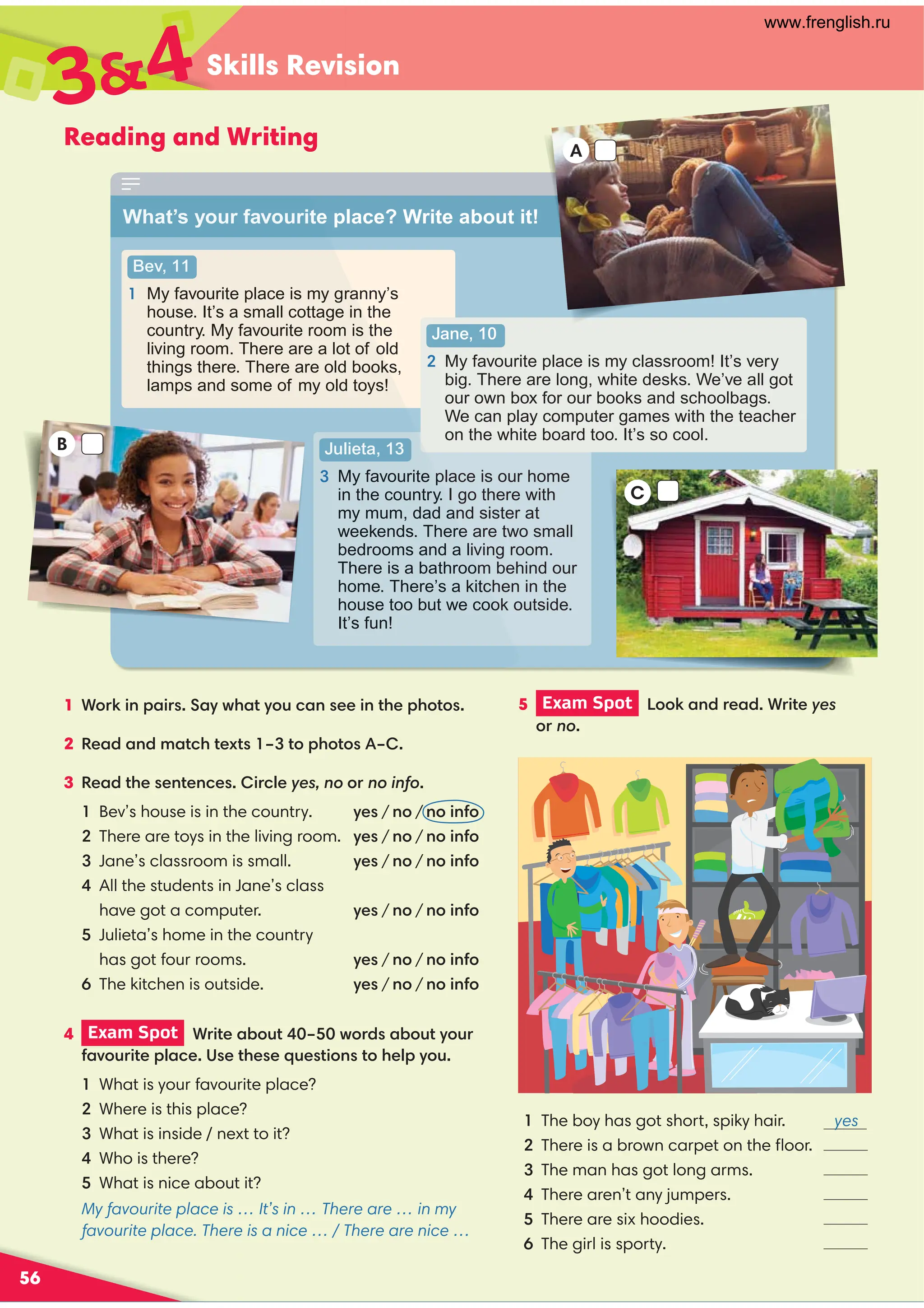 Skills Revision
56
Reading and Writing
5 Exam Spot  %%!$(( *yes
%(no
4 Exam Spot  ( *%+*0 -%()%+*/%+(
,%+( *)*)'+)* %$)*%/%+
What is your favourite place?
Where is this place?
What is inside / next to it?
 Who is there?
 What is nice about it?
My favourite place is … It’s in … There are … in my
favourite place. There is a nice … / There are nice …
34
What’s your favourite place? Write about it!
1 %(! $ ()/-*/%+$) $*%*%)
2 $#**.*)0*%%*%) 0 
3 *)$*$) (yes, no or no info
Bev’s house is in the country. /)/ no / $% $%
There are toys in the living room. /)/ no / $% $%
Jane’s classroom is small. /)/ no / $% $%

All the students in Jane’s class
  have got a computer. /)/ no / $% $%

Julieta’s home in the country
  hasgot four rooms. /)/ no / $% $%
The kitchen is outside. /)/ no / $% $%
Bev, 11
1 My favourite place is my granny’s
house. It’s a small cottage in the
country. My favourite room is the
living room. There are a lot of old
things there. There are old books,
lamps and some of my old toys!
Julieta, 13

My favourite place is our home
in the country. I go there with
my mum, dad and sister at
weekends. There are two small
bedrooms and a living room.
There is a bathroom behind our
home. There’s a kitchen in the
house too but we cook outside.
It’s fun!
Jane, 10

My favourite place is my classroom! It’s very
big. There are long, white desks. We’ve all got
our own box for our books and schoolbags.
We can play computer games with the teacher
on the white board too. It’s so cool.
C
What’s your favourite
Bev, 11
1 My favourite place is my gra
house. It’s a small cottage in
country. My favourite room is th
living room. There are a lot of o
things there. There are old books
lamps and some of my old toys!
Julieta, 13
 My favourite p
in the country.
my mum, dad an
weekends. There
bedrooms and a liv
There is a bathroom
home. There’s a kitc
house too but we coo
It’s fun!
B
A
1 The boy has got short, spiky hair. yes
There is a brown carpet on the ﬂoor.
3 The man has got long arms.
 There aren’t any jumpers.
There are six hoodies.
The girl is sporty.
www.frenglish.ru
 