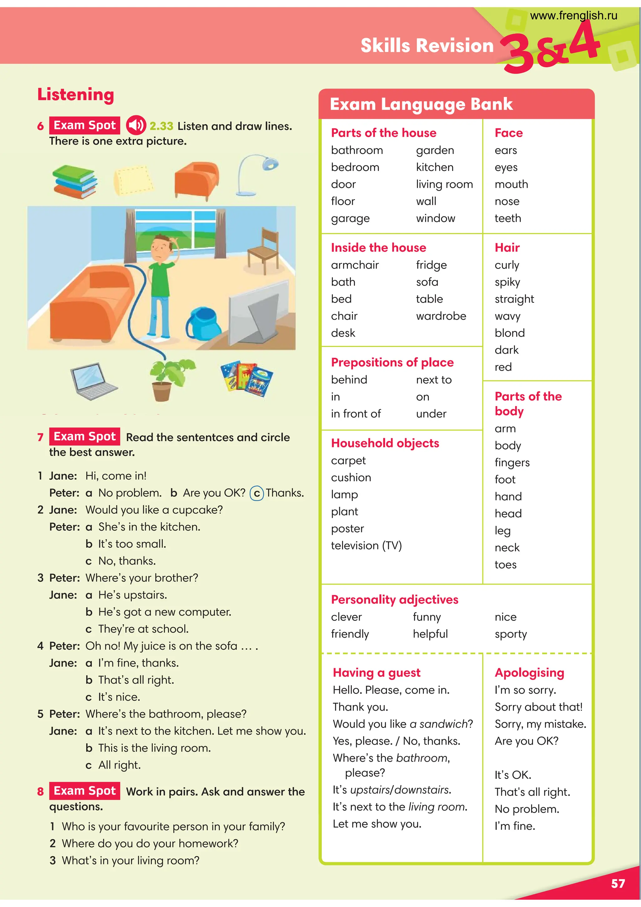 57
Skills Revision
7 Exam Spot  *)$*$*)$ (
*)*$)-(
34
Communication
1 $  Hi, come in!
 *(  a No problem. Are you OK?  Thanks.
Jane: Would you like a cupcake?
*(  a She’s in the kitchen.
 It’s too small.
 No, thanks.
*( Where’s your brother?
$  a He’s upstairs.
 He’s got a new computer.
 They’re at school.
*( Oh no! My juice is on the sofa … .
$  a I’m ﬁne, thanks.
 That’s all right.
 It’s nice.
*(  Where’s the bathroom, please?
$  a It’s next to the kitchen. Let me show you.
 This is the living room.
 All right.
8 Exam Spot  %(! $ () )!$$)-(*
'+)* %$)
Who is your favourite person in your family?
Where do you do your homework?
What’s in your living room?
Parts of the house
bathroom
bedroom
door
ﬂoor
garage
garden
kitchen
living room
wall
window
Inside the house
armchair
bath
bed
chair
desk
fridge
sofa
table
wardrobe
Prepositions of place
behind
in
in front of
next to
on
under
Household objects
carpet
cushion
lamp
plant
poster
television (TV)
Personality adjectives
clever
friendly
funny
helpful
nice
sporty
Face
ears
eyes
mouth
nose
teeth
Hair
curly
spiky
straight
wavy
blond
dark
red
Parts of the
body
arm
body
ﬁngers
foot
hand
head
leg
neck
toes
Exam Language Bank
Listening
6 Exam Spot 2.33 )*$$(- $)
( )%$.*( *+(
Apologising
I’m so sorry.
Sorry about that!
Sorry, my mistake.
Are you OK?
It’s OK.
That's all right.
No problem.
I’m ﬁne.
Having a guest
Hello. Please, come in.
Thank you.
Would you like a sandwich?
Yes, please. / No, thanks.
Where’s the bathroom,
please?
It’s upstairs/downstairs.
It’s next to the living room.
Let me show you.
www.frenglish.ru
 