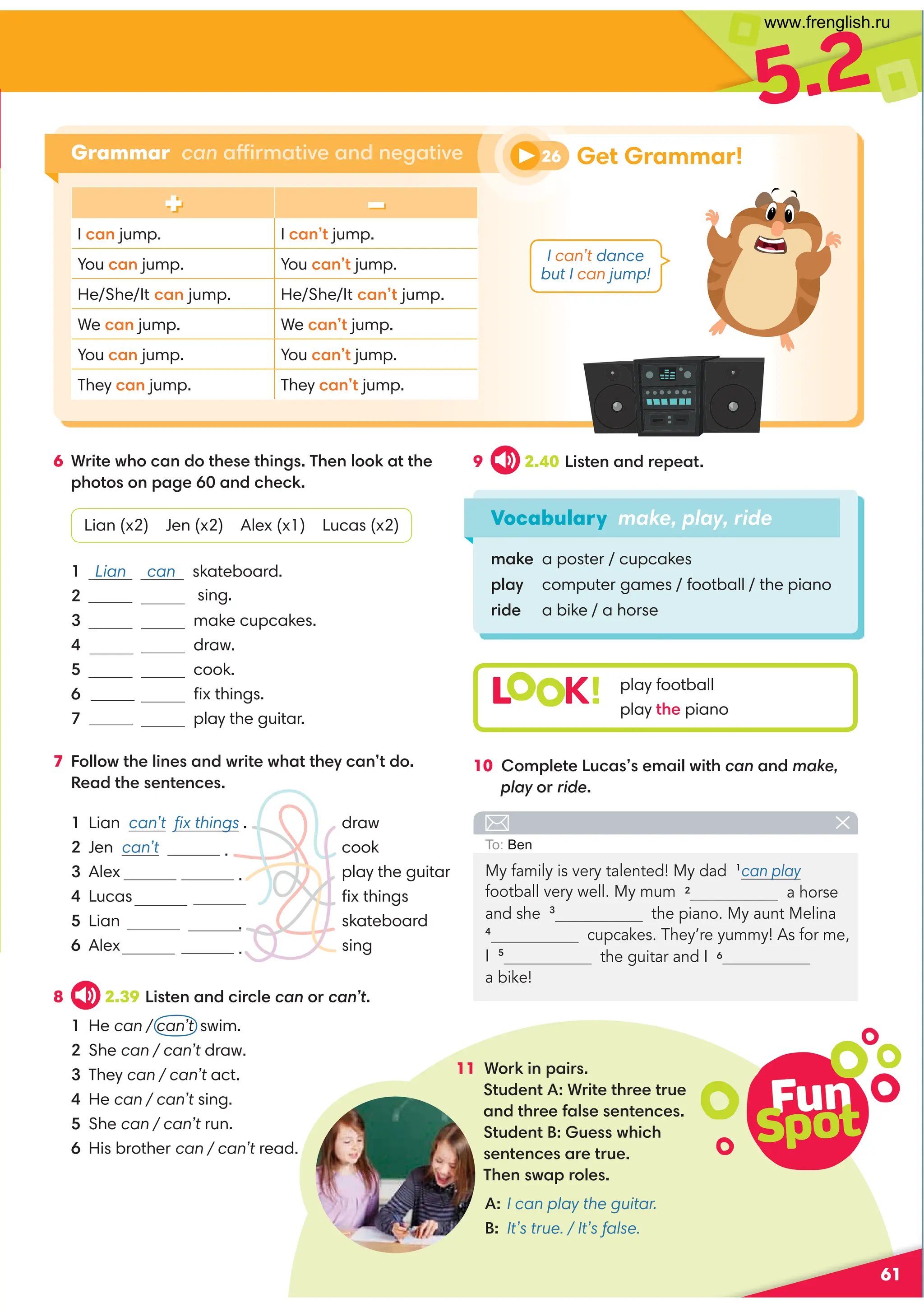 5.2
61
Vocabulary make, play, ride
make a poster / cupcakes
play computer games / football / the piano
ride a bike / a horse
6 Write who can do these things. Then look at the
photos on page 60 and check.
Lian (x2) Jen (x2) Alex (x1) Lucas (x2)
1 Lian can skateboard.
2 sing.
3 make cupcakes.
4 draw.
5 cook.
6 ﬁx things.
7 play the guitar.
7 Follow the lines and write what they can’t do.
Read the sentences.
9 2.40 Listen and repeat.
10 Complete Lucas’s email with can and make,
play or ride.
11 Work in pairs.
Student A: Write three true
and three false sentences.
Student B: Guess which
sentences are true.
Then swap roles.
+ –
I can jump. I can’t jump.
You can jump. You can’t jump.
He/She/It can jump. He/She/It can’t jump.
We can jump. We can’t jump.
You can jump. You can’t jump.
They can jump. They can’t jump.
L K! play football
play the piano
Grammar can affirmative and negative
My family is very talented! My dad 1
can play
a horse
and she 3
the piano. My aunt Melina
4
cupcakes. They’re yummy! As for me,
I 5
a bike!
To: Ben
1 Lian can’t ﬁx things . draw
2 Jen can’t . cook
3 Alex . play the guitar
4 Lucas ﬁx things
5 Lian . skateboard
6 Alex . sing
8 2.39 Listen and circle can or can’t.
1 He can / can’t swim.
2 She can / can’t draw.
3 They can / can’t act.
4 He can / can’t sing.
5 She can / can’t run.
6 His brother can / can’t read.
A: I can play the guitar.
B: It’s true. / It’s false.
Fun
Spot
26 Get Grammar!
I can’t dance
but I can jump!
football very well. My mum 2
the guitar and I 6
www.frenglish.ru
 