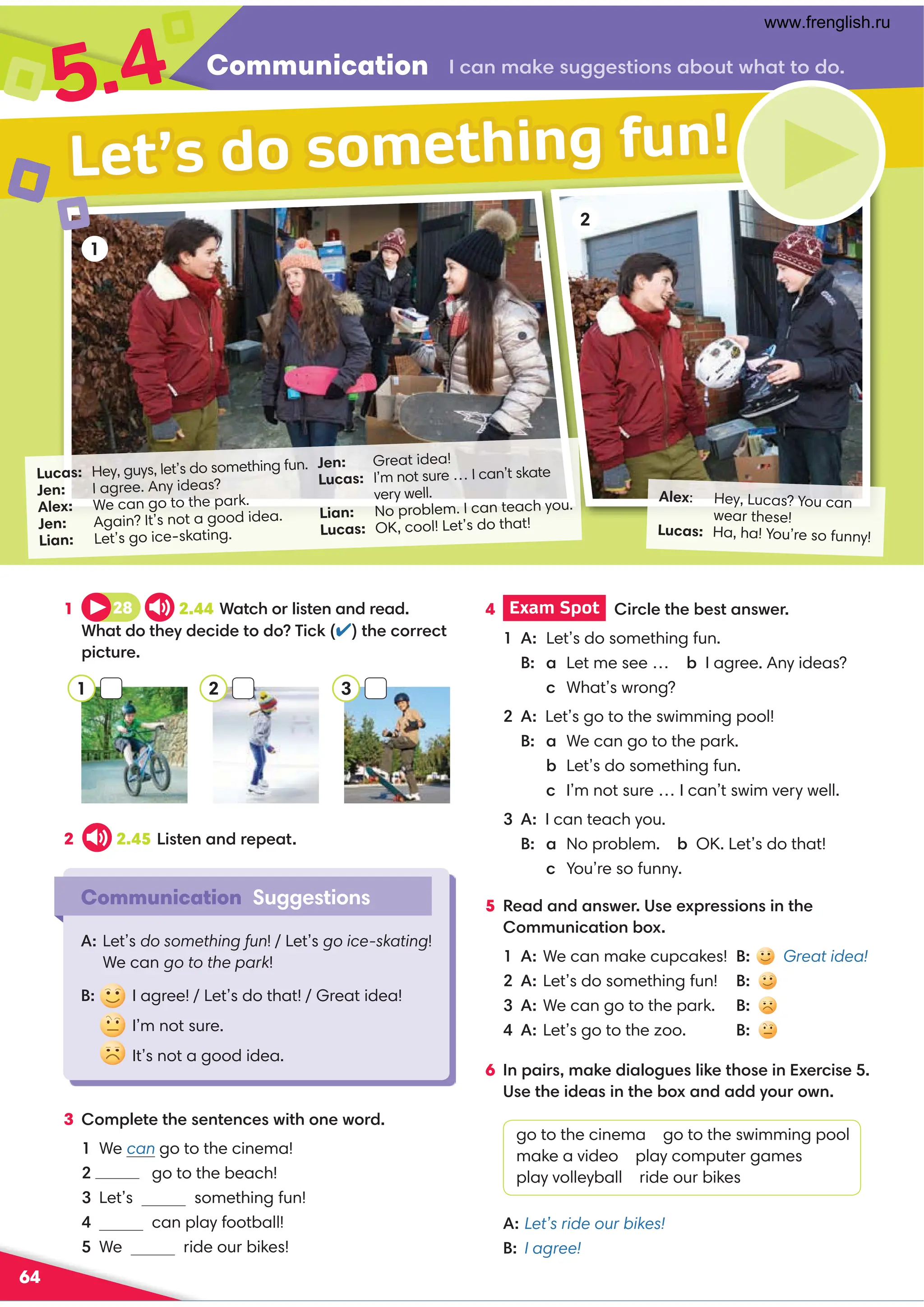 Communication .,98,60@220?4:9,-:@?B3,??:/:
5.4
64
Alex: Hey, Lucas? You can
wear these!
Lucas: Ha, ha! You’re so funny!
Lucas: Hey, guys, let’s do something fun.
Jen: I agree. Any ideas?
Alex: We can go to the park.
Jen: Again? It’s not a good idea.
Lian: Let’s go ice-skating.
Jen: Great idea!
Lucas: I’m not sure … I can’t skate
very well.
Lian: No problem. I can teach you.
Lucas: OK, cool! Let’s do that!
1
Communication Suggestions
A: Let’s do something fun! / Let’s go ice-skating!
We can go to the park!
B: I agree! / Let’s do that! / Great idea!
I’m not sure.
It’s not a good idea.
Let’s do something fun!
1 28 2.44+,?.3:=74?09,9/=0,/
+3,?/:?30D/0.4/0?:/:(4.6✔?30.:==0.?
;4.?@=0
5 0,/,9/,9B0=)00C;=04:949?30
:88@94.,?4:9-:C
A: We can make cupcakes! B: Great idea!
Let’s do something fun! B:
A: We can go to the park. B:
A: Let’s go to the zoo. B:
2 2.45 4?09,9/=0;0,?
4 Exam Spot  4=.70?30-0?,9B0=
A: Let’s do something fun.
  B: a Let me see … - I agree. Any ideas?
 .What’s wrong?
A: Let’s go to the swimming pool!
  B: a We can go to the park.
 -Let’s do something fun.
 .I’m not sure … I can’t swim very well.
A: I can teach you.
  B: a No problem. - OK. Let’s do that!
 .You’re so funny.
3 :8;70?0?3009?09.0B4?3:90B:=/
We can go to the cinema!
 go to the beach!
Let’s something fun!
 can play football!
We ride our bikes!
2
1 2 3
6 9;,4=8,60/4,7:2@07460?3:049C0=.40
)0?304/0,49?30-:C,9/,//D:@=:B9
go to the cinema go to the swimming pool
make a video play computer games
play volleyball ride our bikes
A:Let’s ride our bikes!
B: I agree!
www.frenglish.ru
 
