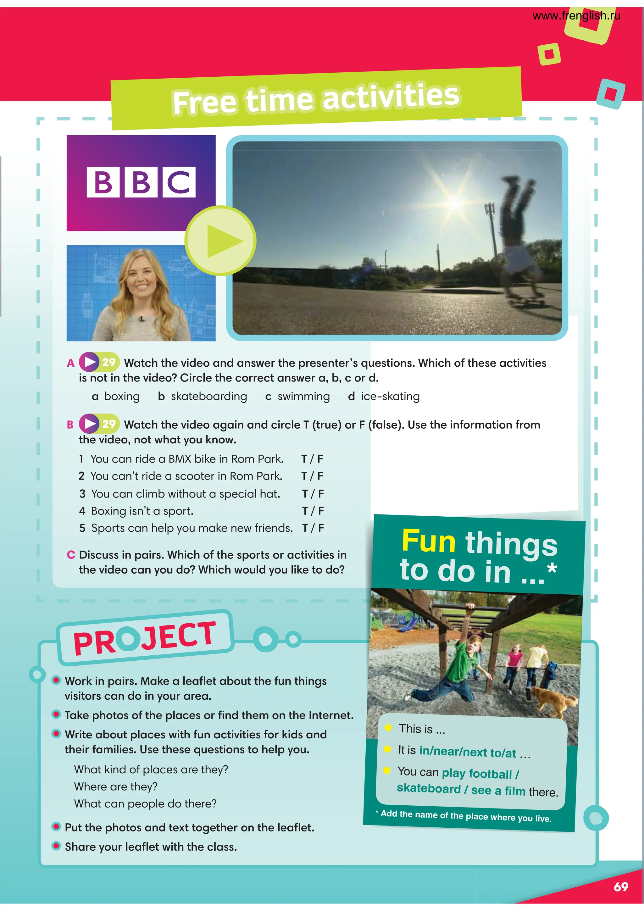 PR JECT
Free time activities
Fun things
to do in ...*
— This is ...
— It is in/near/next to/at …
— You can play football /
skateboard / see a ělç there.
* ždd the naçe of the plaÝe where you liðe.
A 29 Watch the video and answer the presenter’s questions. Which of these activities
is not in the video? Circle the correct answer a, b, c or d.
a boxing b skateboarding c swimming d ice-skating
B 29 Watch the video again and circle T (true) or F (false). Use the information from
the video, not what you know.
1 You can ride a BMX bike in Rom Park. T / F
2 You can’t ride a scooter in Rom Park. T / F
3 You can climb without a special hat. T / F
4 Boxing isn’t a sport. T / F
5 Sports can help you make new friends. T / F
C Discuss in pairs. Which of the sports or activities in
the video can you do? Which would you like to do?
• Work in pairs. Make a leaﬂet about the fun things
visitors can do in your area.
• Take photos of the places or ﬁnd them on the Internet.
• Write about places with fun activities for kids and
their families. Use these questions to help you.
What kind of places are they?
Where are they?
What can people do there?
• Put the photos and text together on the leaﬂet.
• Share your leaﬂet with the class.
69
www.frenglish.ru
 