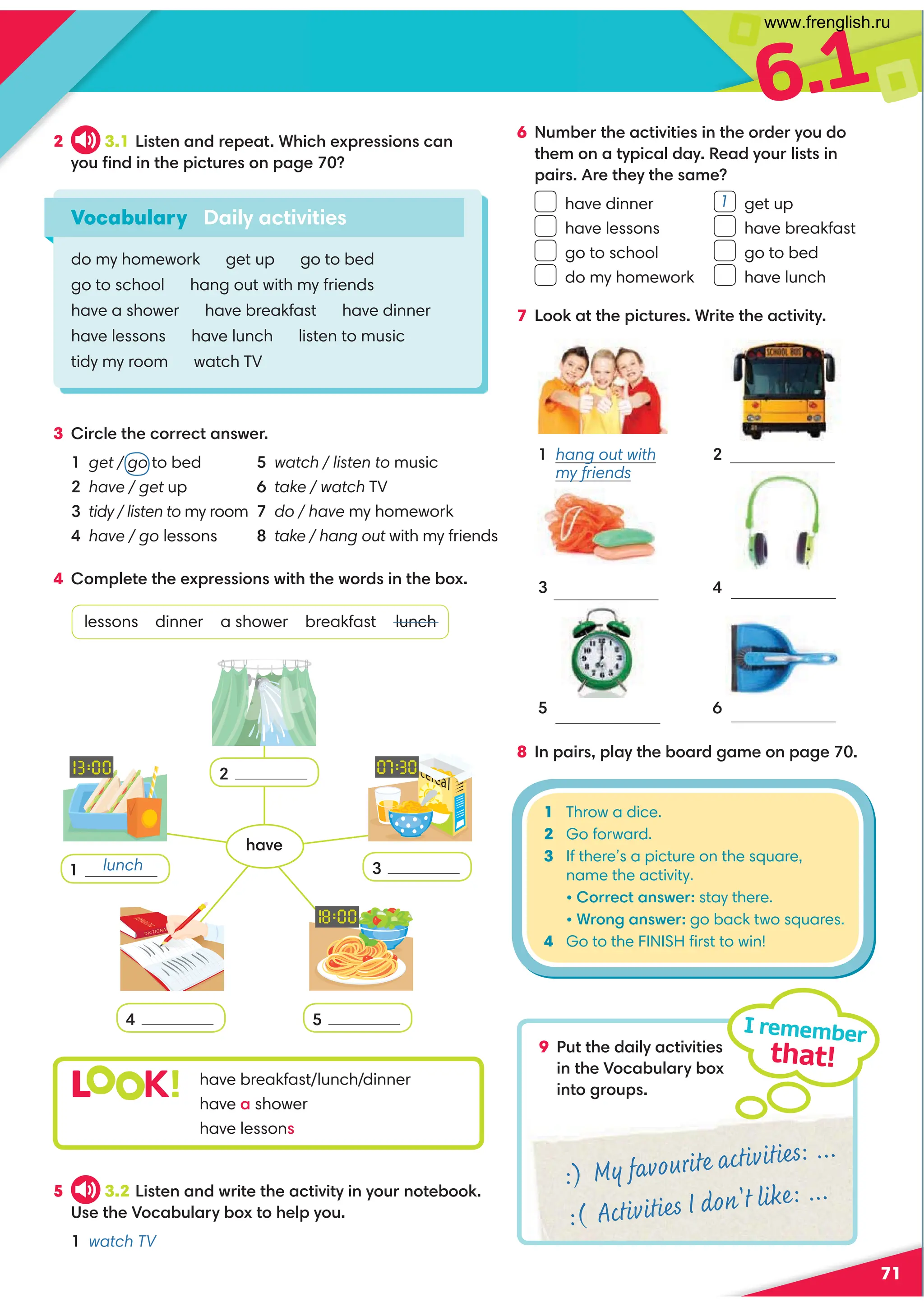 6.1
71
2 3.1 Listen and repeat. Which expressions can
you ﬁnd in the pictures on page 70?
3 Circle the correct answer.
1 get / go to bed
2 have / get up
3 tidy / listen to my room
4 have / go lessons
4 Complete the expressions with the words in the box.
lessons dinner a shower breakfast lunch
9 Put the daily activities
in the Vocabulary box
into groups.
I remember
that!
Vocabulary Daily activities
do my homework get up go to bed
go to school hang out with my friends
have a shower have breakfast have dinner
have lessons have lunch listen to music
tidy my room watch TV
7 Look at the pictures. Write the activity.
L K! have breakfast/lunch/dinner
have a shower
have lessons
5 watch / listen to music
6 take / watch TV
7 do / have my homework
8 take / hang out with my friends
5 3.2 Listen and write the activity in your notebook.
Use the Vocabulary box to help you.
1 watch TV
8 In pairs, play the board game on page 70.
1 hang out with
my friends
2
4
6 Number the activities in the order you do
them on a typical day. Read your lists in
pairs. Are they the same?
have dinner get up
have lessons have breakfast
go to school go to bed
do my homework have lunch
:) My favourite activities: ...
:( Activities I don't like: ...
2
3
5
4
1 Throw a dice.
2 Go forward.
3 If there’s a picture on the square,
name the activity.
• Correct answer: stay there.
• Wrong answer: go back two squares.
4 Go to the FINISH ﬁrst to win!
6
5
3
1
lunch
1
have
www.frenglish.ru
 
