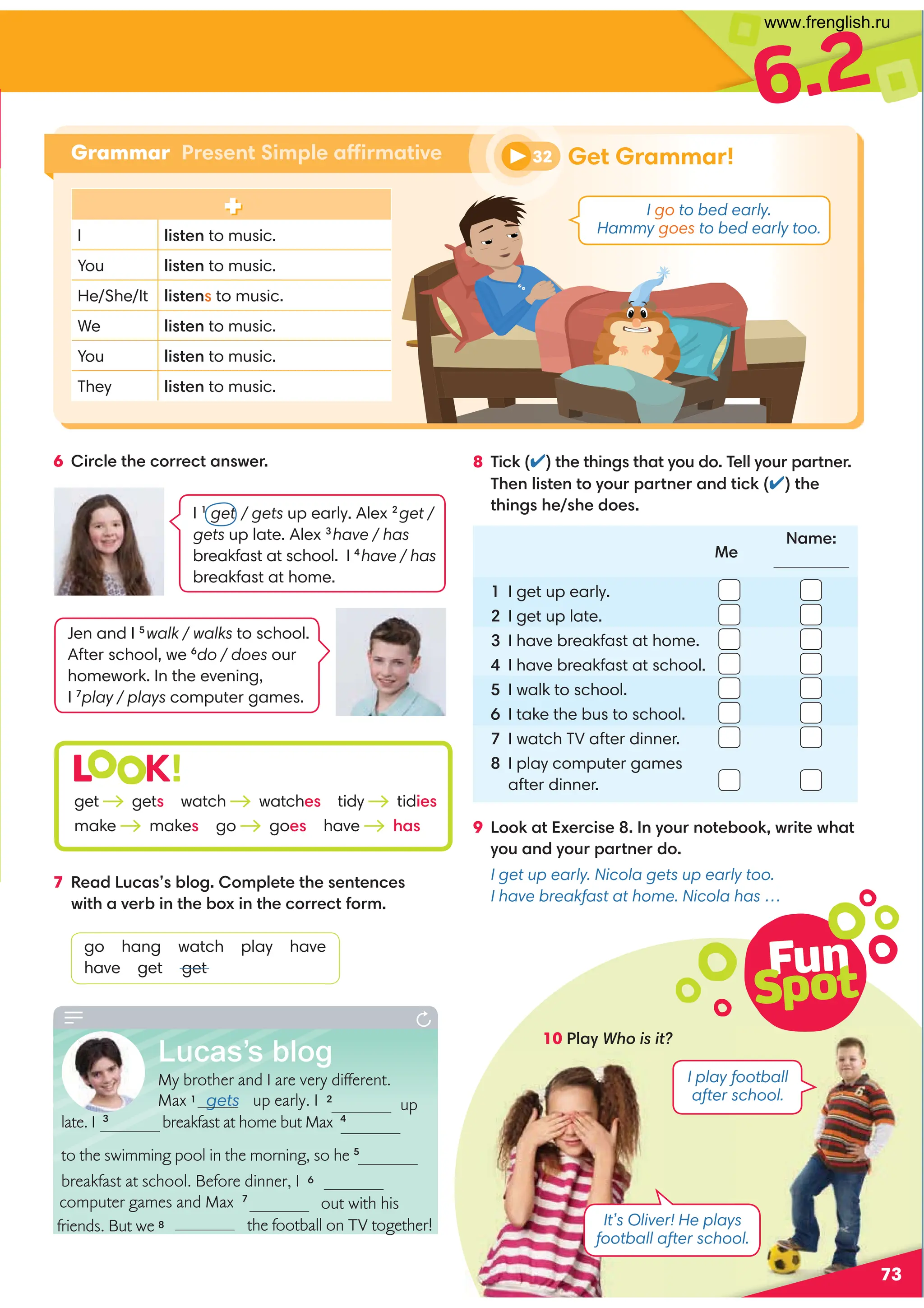 up
computer games and Max 7
out with his
the football on TV together!
6.2
Grammar Present Simple affirmative
Fun
Spot
73
6 Circle the correct answer. 8 Tick (✔) the things that you do. Tell your partner.
Then listen to your partner and tick (✔) the
things he/she does.
9 Look at Exercise 8. In your notebook, write what
you and your partner do.
I get up early. Nicola gets up early too.
I have breakfast at home. Nicola has …
1 I get up early.
2 I get up late.
3 I have breakfast at home.
4 I have breakfast at school.
5 I walk to school.
6 I take the bus to school.
7 I watch TV after dinner.
8 I play computer games
after dinner.
7 Read Lucas’s blog. Complete the sentences
with a verb in the box in the correct form.
go hang watch play have
have get get
L K!
get gets watch watches tidy tidies
make makes go goes have has
I 1
get / gets up early. Alex 2
get /
gets up late. Alex 3
have / has
breakfast at school. I 4
have / has
breakfast at home.
Jen and I 5
walk / walks to school.
After school, we 6
do / does our
homework. In the evening,
I 7
play / plays computer games.
Me
Name:
It’s Oliver! He plays
football after school.
10 Play Who is it?
I play football
after school.
32 Get Grammar!
I go to bed early.
Hammy goes to bed early too.
I listen to music.
You listen to music.
He/She/It listens to music.
We listen to music.
You listen to music.
They listen to music.
Lucas’s blog
My brother and I are very different.
Max 1 gets up early. I 2
late. I 3
 breakfast at home but Max 4
to the swimming pool in the morning, so he 5

breakfast at school. Before dinner, I 6
friends. But we 8
www.frenglish.ru
 