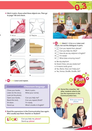 0.3
Fun
Spot
10 Game! Be a teacher. Tell
other students what to do.
Use the expressions in the
Communication box.
Write your name,
please.
7 1.14 Listen and repeat.
8 Read the expressions in the Communication box again.
Who usually says them: Teacher or Student?
L K! Can you help me, please?
Stand up, please!
6 Work in pairs. Guess what these objects are. Then go
to page 106 and check.
2 They’re
3
5
4
6
Communication Classroom language
Close your books.
Listen (to the story).
Look (at the photo).
Open your books.
Read (the text).
Sit down.
Stand up.
Work in pairs.
Write (your name).
Can you help me?
Can you repeat (that)?
I’m ready.
What’s kredka in English?
9 1.15 Match 1–5 to a–e. Listen and
check. Act out the dialogues in pairs.
1 e Can you repeat that, please?
2 Can you help me, Miss?
3 How do we say elefante in English?
4 I’m ready!
5 What does amazing mean?
a We say elephant.
b Good. Class, are you ready too?
c It means really good.
d Yes, Maria. How can I help you?
e Yes, Tomas. Giraffe. Giraffe. OK?
1 It’s a
9
They’re notebooks.
www.frenglish.ru
 