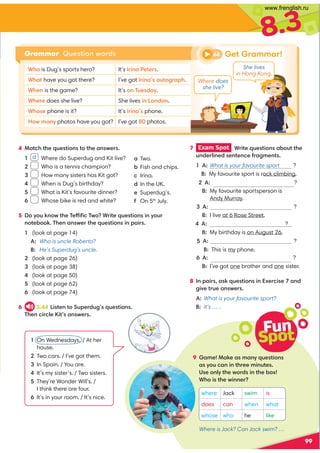 8.3
4 Match the questions to the answers.
1 d Where do Superdug and Kit live?
2 Who is a tennis champion?
3 How many sisters has Kit got?
4 When is Dug’s birthday?
5 What is Kit’s favourite dinner?
6 Whose bike is red and white?
5 Do you know the Teffiﬁc Two? Write questions in your
notebook. Then answer the questions in pairs.
1 (look at page 14)
A: Who is uncle Roberto?
B: He’s Superdug’s uncle.
2 (look at page 26)
3 (look at page 38)
4 (look at page 50)
5 (look at page 62)
6 (look at page 74)
6 3.44 Listen to Superdug’s questions.
Then circle Kit’s answers.
99
7 Exam Spot Write questions about the
underlined sentence fragments.
1 A: What is your favourite sport ?
B: My favourite sport is rock climbing.
2 A: Whoisyourfavouritesportsperson?
B: My favourite sportsperson is
Andy Murray.
3 A: ?
B: I live at 6 Rose Street.
4 A:hen is your birthday ?
B: My birthday is on August 26.
5 A: Whose phone is this ?
B: This is my phone.
6 A: brothers and sisters have you got ?
B: I’ve got one brother and one sister.
8 In pairs, ask questions in Exercise 7 and
give true answers.
A: What is your favourite sport?
B: It’s … .
Get Grammar!
Grammar Question words
Fun
Spot
9 Game! Make as many questions
as you can in three minutes.
Use only the words in the box!
Who is the winner?
a Two.
b Fish and chips.
c Irina.
d In the UK.
e Superdug’s.
f On 5th
July.
1 On Wednesdays. / At her
house.
2 Two cars. / I’ve got them.
3 In Spain. / You are.
4 It’s my sister’s. / Two sisters.
5 They’re Wonder Will’s. /
I think there are four.
6 It’s in your room. / It’s nice.
where Jack swim is
does can when what
whose who he like
44
Where does
she live?
She lives
in Hong Kong.
Who is Dug’s sports hero? It’s Irina Peters.
What have you got there? I’ve got Irina’s autograph.
When is the game? It’s on Tuesday.
Where does she live? She lives in London.
Whose phone is it? It’s Irina’s phone.
How many photos have you got? I’ve got 80 photos.
Where is Jack? Can Jack swim? …
www.frenglish.ru
 