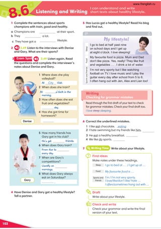 8.6 Listening and Writing
102
I can understand and write
short texts about healthy lifestyle.
5 Has Lucas got a healthy lifestyle? Read his blog
and ﬁnd out.
Writing
Checking for grammar mistakes
Read through the ﬁrst draft of your text to check
for grammar mistakes. Check your ﬁnal draft too.
I love sleep sleeping.
4 Have Denise and Gary got a healthy lifestyle?
Tell a partner.
6 Correct the underlined mistakes.
4 We like do sports.
Denise
Gary
1 Complete the sentences about sports
champions with train, good and healthy.
at their sport.
a lot.
a Champions are
b They train
c They have got a lifestyle.
2 3.49 Listen to the interviews with Denise
and Gary. What are their sports?
3 Exam Spot 3.49 Listen again. Read
the questions and complete the interviewer’s
notes about Denise and Gary.
Sports
and
friends
Sleep
I go to bed at half past nine
on school days and I get up
at eight o’clock. I love sleeping!
Food
My favourite food is pizza. Mum and Dad
don’t like pizza. Yes, really! They like fruit
and vegetables … . I drink a lot of water.
I’m not very sporty but I like watching
football on TV. I love music and I play the
guitar every day after school from 5 to 6.
I often hang out with Jen, Alex and Lian too!
My lifestyle!
7 iWriting Time Write about your lifestyle.
7Find ideas
Make notes under these headings.
I go to bed at … / I get up at …
My favourite food is …
I’m / I’m not very sporty.
I love/like/don’t like/ hate …
I often/sometimes hang out with …
Sleep
Food
Sports and
friends
Check and write
Check your grammar and write the ﬁnal
version of your text.
h
o
Draft
Write about your lifestyle.
1 Where does she play
volleyball?
At City Club.
2 When does she train?
At seven o’clock in the
morning.
3 How often does she eat
fruit and vegetables?
day.
4 Has she got time for
homework?
Yes, she does
.
5 How many friends has
Gary got in his club?
friends.
6 When does Gary train?
every day.
7 When are Gary’s
competitions?
Usually on Saturday
mornings.
8 What does Gary always
eat on Saturdays?
pizza .
He’s got three
From five to seven
1 I like eat chocolate. eating
2 I hate swimming but my friends like him.
3 He eat a healthy breakfast. eats
www.frenglish.ru
 