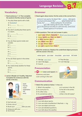Language Revision
8.7
Vocabulary
1 Read sentences 1–5. Then complete
the words to ﬁnd the names of sports.
103
Communication
7 Match the sentence halves 1–4 to a–d.
1 What’s the weather a in summer in the UK.
2 It’s sunny but it’s b the UK in the winter.
3 It’s often rainy c windy.
4 It’s sometimes cold in d like in the UK today?
1 You play these sports with a ball.
2 You don’t usually play these sports
in a team.
s
b sk
c t
3 You do these sports inside and
outside.
a f
b h
c v
d c
e b
f s
4 You do these sports in the winter.
a s
b i -s
5 You need windy weather for these
sports.
a w
b s
2 Jamie’s lifestyle isn’t healthy. Help him!
Complete the sentences with the
words in the box.
Pronunciation
6 3.50 Listen and repeat: /r/.
Rosemary and Jane
Love running in the rain!
1 Do exercise every day.
2 Eat fruit and .
3 Drink a lot of .
4 Brush your after you eat.
.
.
teeth
friends
water
vegetables
Do
early
Grammar
3 Read again about Jamie. Put the verbs in the correct form.
Jamie isn’t very sporty. He doesn’t like 1
doing (do) sports
(play) football with his
(hate) cycling too. He sometimes
4
(go) roller skating with his sister. They like 5
(go) to the park but not when it’s cold and rainy. Jamie loves
6
(watch) sports on TV at home!
4 Write questions. Then ask and answer in pairs.
1 sport your What’s favourite ? What’s your favourite sport?
2 many sports you How do train ?
3 is Who teacher your ?
4 you When train do ?
5 do you Where train ?
6 you got a sports hero Have ?
5 Read the sentences. Replace the underlined object pronouns
with the words in the box.
winter sports your sister chocolate your mum Mr Smith
1 I like her. your mum
2 I don’t like them.
3 I love it!
4 They like him.
5 I can help her.
I I can talk about sports.
I I can use verbs love/like/don’t like/hate + -ing.
I I can use object pronouns.
I I can ask detailed questions.
I I can talk about the weather.
Check yourself! 
a basketball
b t t
c t
5 Hang out with your
6 Go to bed
a r
at school and he doesn’t like 2
playing
friends. He 3
hates
www.frenglish.ru
 