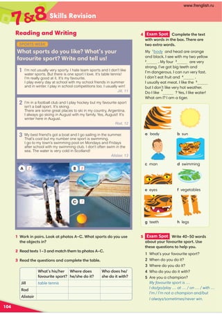 Skills Revision
104
1 (+$')+,(($-)!(-(,3!-,)(+-,(2(..,
-!(#-,'
2 -1-,3 '-!-!-()!(-(,3
3 -!*.,-(','()%--!-%
Reading and Writing
What sports do you like? What’s your
favourite sport? Write and tell us!
!-,!,!+
/(.+-,)(+-
!+(,
!,!(-
!((,!
,!(-0-!
%% table tennis
Rod
%,-+
SPORTS WEEK
1 I’m not usually very sporty. I hate team sports and I don’t like
water sports. But there is one sport I love. It’s table tennis!
I’m really good at it. It’s my favourite.
I play every day at school with my school friends in summer
and in winter. I play in school competitions too. I usually win!
Jill, 11
2 I’m in a football club and I play hockey but my favourite sport
isn’t a ball sport. It’s skiing.
There are some great places to ski in my country, Argentina.
I always go skiing in August with my family. Yes, August! It’s
winter here in August.
Rod, 12
3 My best friend’s got a boat and I go sailing in the summer.
That’s cool but my number one sport is swimming.
I go to my town’s swimming pool on Mondays and Fridays
after school with my swimming club. I don’t often swim in the
sea. The water is very cold in Scotland!
Alistair, 13
A B
C
4 Exam Spot  ()%--!-1-
0-!0(+,'-!(1!++
-0(1-+0(+,
5 Exam Spot  +- 3 0(+,
(.-2(.+/(.+-,)(+-,
-!,*.,-(',-(!%)2(.
What's your favourite sport?
When do you do it?
Where do you do it?
Who do you do it with?
Are you a champion?
My favourite sport is …
I do/go/play … at … / on … / with …
I’m / I’m not a champion and/but
I always/sometimes/never win.
78
body
eyes
sun
vegetables
man
teeth !legs
swimming
My 
body and head are orange
and black. I see with my two yellow
2
. My four are very
strong. I’ve got big teeth and
I’m dangerous. I can run very fast.
I don’t eat fruit and .
I usually eat meat. I like the
but I don’t like very hot weather.
Do I like
6
? Yes, I like water!
What am I? I am a tiger.
2 3
1
www.frenglish.ru
 