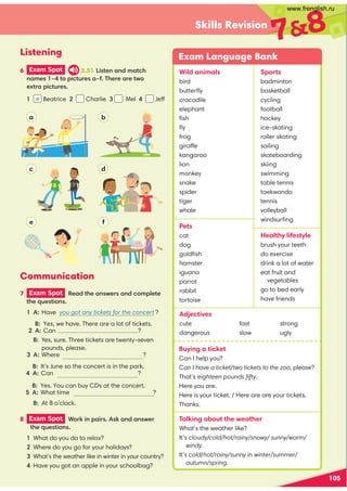 105
Skills Revision
78
Wild animals
bird
butterﬂy
crocodile
elephant
ﬁsh
ﬂy
frog
giraffe
kangaroo
lion
monkey
snake
spider
tiger
whale
Pets
cat
dog
goldﬁsh
hamster
iguana
parrot
rabbit
tortoise
Sports
badminton
basketball
cycling
football
hockey
ice-skating
roller skating
sailing
skateboarding
skiing
swimming
table tennis
taekwondo
tennis
volleyball
windsurﬁng
Healthy lifestyle
brush your teeth
do exercise
drink a lot of water
eat fruit and
vegetables
go to bed early
have friends
Exam Language Bank
6 Exam Spot 3.51,-''-!
',3 -()-.+,3!++-0(
1-+)-.+,
7 Exam Spot  -!',0+,'()%-
-!*.,-(',
A: Have you got any tickets for the concert ?
  
Yes, we have. There are a lot of tickets.
A: Can ?
  B: 
Yes, sure. Three tickets are twenty-seven
pounds, please.
 A: Where ?
 B: 
It’s June so the concert is in the park.
A: Can ?
 B: Yes. You can buy CDs at the concert.
A: What time ?
   At 8 o’clock.
8 Exam Spot  (+$')+,,$'',0+
-!*.,-(',
What do you do to relax?
Where do you go for your holidays?

What’s the weather like in winter in your country?
Have you got an apple in your schoolbag?
Listening
Communication
 Beatrice 2 Charlie Mel Jeff
Buying a ticket
Can I help you?
Can I have a ticket/two tickets to the zoo, please?
That’s eighteen pounds ﬁfty.
Here you are.
Here is your ticket. / Here are are your tickets.
Thanks.
Talking about the weather
What’s the weather like?
It’s cloudy/cold/hot/rainy/snowy/ sunny/warm/
windy.
It’s cold/hot/rainy/sunny in winter/summer/
autumn/spring.
Adjectives
cute
dangerous
fast
slow
strong
ugly
a b
c d
e f
e f
www.frenglish.ru
 