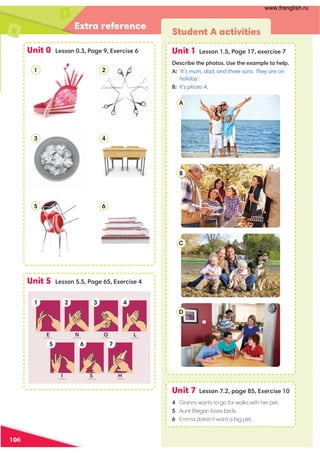 Extra reference
Unit 0 Lesson 0.3, Page 9, Exercise 6
Unit 5 Lesson 5.5, Page 65, Exercise 4
1
3
5
2
4
6
Student A activities
Unit 1 Lesson 1.5, Page 17, exercise 7
Describe the photos. Use the example to help.
A: ‘It’s mum, dad, and three sons. They are on
holiday’.
B: It’s photo A.
Unit 7 Lesson 7.2, page 85, Exercise 10
4 Granny wants to go for walks with her pet.
5 Aunt Megan loves birds.
6 Emma doesn’t want a big pet.
A
B
C
D
1
5 6
3
7
4
2
E N G L
I S H
106
www.frenglish.ru
 