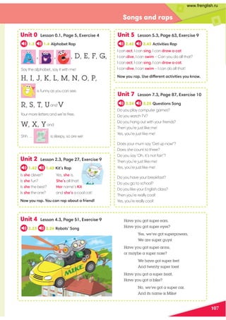 107
Songs and raps
Unit 0 Lesson 0.1, Page 5, Exercise 4 Unit 5 Lesson 5.3, Page 63, Exercise 9
Unit 7 Lesson 7.3, Page 87, Exercise 10
Unit 4 Lesson 4.3, Page 51, Exercise 9
1.3 1.4 Alphabet Rap 2.42 2.43 Activities Rap
3.24 3.25 Questions Song
2.23 2.24 Robots’ Song
Do you play computer games?
Do you watch TV?
Do you hang out with your friends?
Then you’re just like me!
Yes, you’re just like me!
Does your mum say ‘Get up now!’?
Does she count to three?
Do you say ‘Oh, it’s not fair!’?
Then you’re just like me!
Yes, you’re just like me!
Do you have your breakfast?
Do you go to school?
Do you like your English class?
Then you’re really cool!
Yes, you’re really cool!
Unit 2 Lesson 2.3, Page 27, Exercise 9
1.42 1.43 Kit’s Rap
Is she clever?
Is she fun?
Is she the best?
Is she the one?
Now you rap. You can rap about a friend!
Yes, she is.
She’s all that!
Her name’s Kit
and she’s a cool cat!
Have you got super ears,
Have you got super eyes?
Yes, we’ve got superpowers,
We are super guys!
Have you got super arms,
or maybe a super nose?
We have got super feet
And twenty super toes!
Have you got a super boat,
Have you got a bike?
No, we’ve got a super car,
And its name is Mike!
I can act, I can sing, I can draw a cat
I can dive, I can swim – Can you do all that?
I can act, I can sing, I can draw a cat.
I can dive, I can swim – I can do all that!
Now you rap. Use different activities you know.
, , , D, E, F, G,
Say the alphabet, say it with me!
H, I, J, K, L, M, N, O, P,
is funny as you can see.
R, S, T, Uand V
four more letters and we’re free.
W, X, Yand
Shh … is sleepy, so are we!
www.frenglish.ru
 