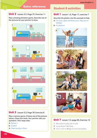 Extra reference
108
Unit 3 Lesson 3.2, Page 37, Exercise 11
Play a drawing dictation game. Describe one of
the pictures for your partner to draw.
Unit 3 Lesson 3.3, Page 39, Exercise 8
Play a memory game. Choose one of the pictures
above. Close your book. Your partner asks you
questions. Then swap roles.
A: Picture 1.
B: Chairs?
A: There are four chairs.
Student B activities
Unit 1 Lesson 1.5, Page 17, exercise 7
Describe the photos. Use the example to help.
A: ‘It’s mum, dad, and three sons. They are on
holiday’.
B: It’s photo A.
Unit 7 Lesson 7.2, page 85, Exercise 10
1 Alex wants to play with his pet.
2 Lucas doesn’t like birds.
3 Lian’s mum is allergic to cats and rabbits.
A
B
C
D
1
2
3
4
www.frenglish.ru
 