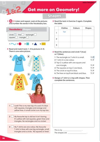 Get more on Geometry!
Get more on Geometry!
90
12
Shapes
B
D
A
C
1 25 Listen and repeat. Look at the pictures
and number the words in the Vocabulary box.
2 Read and match texts 1–3 to pictures A–D.
There is one extra picture.
3 Read the texts in Exercise 2 again. Complete
the table.
4 Read the sentences and circle T (true)
or F (false).
1 The rectangle on T-shirt A is small. T / F
2 T-shirt A is one colour. T / F
3 Top C is yellow with one square and
one triangle. T / F
4 The squares on top C are black. T / F
5 The circle on top B is blue. T / F
6 The lines on top B are black and blue. T / F
5 Design a T-shirt or a top with shapes. Then
complete the sentences.
This is my .
The shapes are .
1 Look! This is my new top. It’s cool. It’s blue
with squares, triangles and orange and
yellow lines. A small circle is on my top too.
2 My favourite top is old but it isn’t boring.
It’s yellow with red squares, green lines and
triangles. No rectangles and no circles!
3 My T-shirts are one colour. My favourite
T-shirt is blue with one big rectangle, small
triangles and a circle. No squares or lines!
Clothes Colours Shapes
1
top
2
3
Vocabulary Shapes
circle line rectangle
square triangle
1 2 3 4 5
2
www.frenglish.ru
 