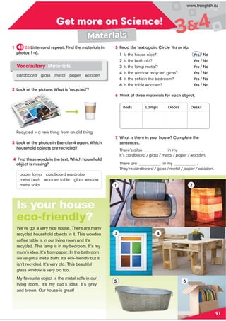 Is your house
eco-friendly?
We’ve got a very nice house. There are many
recycled household objects in it. This wooden
coffee table is in our living room and it’s
recycled. This lamp is in my bedroom. It’s my
mum’s idea. It’s from paper. In the bathroom
we’ve got a metal bath. It’s eco-friendly but it
isn’t recycled. It’s very old. This beautiful
glass window is very old too.
My favourite object is the metal sofa in our
living room. It’s my dad’s idea. It’s grey
and brown. Our house is great!
Get more on Science!
91
3 4
5
1
6
2
34
Materials
2
1 26 Listen and repeat. Find the materials in
photos 1–6.
2 Look at the picture. What is ‘recycled’?
Recycled = a new thing from an old thing.
3 Look at the photos in Exercise 4 again. Which
household objects are recycled?
4 Find these words in the text. Which household
paper lamp cardboard wardrobe
metal bath wooden table glass window
metal sofa
5 Read the text again. Circle Yes or No.
1 Is the house nice? Yes / No
2 Is the bath old? Yes / No
3 Is the lamp metal? Yes / No
4 Is the window recycled glass? Yes / No
5 Is the sofa in the bedroom? Yes / No
6 Is the table wooden? Yes / No
6 Think of three materials for each object.
7 What is there in your house? Complete the
sentences.
There’s a/an in my .
It’s cardboard / glass / metal / paper / wooden.
There are in my .
They’re cardboard / glass / metal / paper / wooden.
Vocabulary Materials
cardboard glass metal paper wooden
Beds Lamps Doors Desks
object is missing?
www.frenglish.ru
 