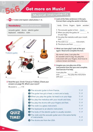 92
Get more on Music!
56
Musical instruments
QUIZ
TIME!
1 The acoustic guitar is from France. T / F
2 The guitar has got a head, a neck and a body. T / F
3 When you play the guitar, its head is on your legs. T / F
4 You play the melodica with your mouth and toes. T / F
5 You play the drums with your ﬁngers and feet. T / F
6 The violin is a glass instrument. T / F
7 The keyboard is an electric instrument. T / F
8 The body of the electric guitar is usually wooden. T / F
9 The violin and the acoustic guitar are in the same family
of instruments. T / F
10 The drums are from the USA. T / F
electric guitar
1
4
5
6
2
3
2 Read the quiz. Circle T (true) or F (false). Check your
answers on page 95. What’s your score?
My score is / 10
1 27 Listen and repeat. Label photos 1–6.
Vocabulary Musical instruments
acoustic guitar drums electric guitar
keyboard melodica violin
3 Look at the false sentences in the quiz.
Correct them using the words in the box.
body China ﬁngers Spain wooden
1 The acoustic guitar is from Spain .
2 When you play the guitar, its is
on your legs.
3 You play the melodica with your mouth
and .
4 The violin is a instrument.
5 The drums are from .
4 What can Jane play? Look at the quiz
again. Read and complete the text.
My name’s Jane. I can play the
It’s wooden and it’s big. You play this
instrument with your ﬁngers. And I love its
colours: brown and black.
5 Imagine you can play one of the
instruments from the quiz and complete.
Use Exercise 4 to help.
I can play the . It’s
and . You play this instrument
with your .
www.frenglish.ru
 