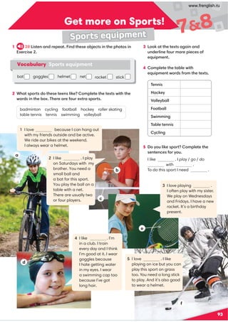 93
Get more on Sports!
78
Sports equipment
1 28 Listen and repeat. Find these objects in the photos in
Exercise 2.
2 What sports do these teens like? Complete the texts with the
words in the box. There are four extra sports.
badminton cycling football hockey roller skating
table tennis tennis swimming volleyball
3 Look at the texts again and
underline four more pieces of
equipment.
4 Complete the table with
equipment words from the texts.
5 Do you like sport? Complete the
sentences for you.
I like . I play / go / do
with .
To do this sport I need .
Vocabulary Sports equipment
bat b goggles d helmet net
a cracket stick
1 I love because I can hang out
with my friends outside and be active.
We ride our bikes at the weekend.
I always wear a helmet.
2 I like . I play
on Saturdays with my
brother. You need a
small ball and
a bat for this sport.
You play the ball on a
table with a net.
There are usually two
or four players.
4 I like . I’m
in a club. I train
every day and I think
I’m good at it. I wear
goggles because
I hate getting water
in my eyes. I wear
a swimming cap too
because I’ve got
long hair.
5 I love . I like
playing on ice but you can
play this sport on grass
too. You need a long stick
to play. And it’s also good
to wear a helmet.
3 I love playing .
I often play with my sister.
We play on Wednesdays
and Fridays. I have a new
racket. It’s a birthday
present.
a
c
b
d
e
f
Tennis
Hockey
Volleyball
Football
Swimming
Table tennis
Cycling
www.frenglish.ru
 
