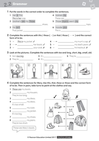 Grammar
© Pearson Education Limited 2017 PHOTOCOPIABLE
2.2
1 Put the words in the correct order to complete the sentences.
1 her is This
This is her cap.
2 brother's are my Those
shoes.
3 his isn't
That jacket .
4 trainers my
These are .
5 Those mum's aren't my
tops.
6 hoodie your
This is .
2 Complete the sentences with this / these ( → ) or that / those ( → ) and the correct
form of to be.
1 → This is my jacket. 3
2 → her boots. 3
3 → your coat. 7
4 → my mum's cap. 3
5 → my dad’s jeans. 3
6 → his tracksuit. 7
3 Look at the pictures. Complete the sentences with too and long, short, big, small, old.
1 He’s too big.
2 They’re .
3 It’s .
4 It’s .
5 They’re .
4 Complete the sentences for Mary. Use this, that, these or those and the correct form
of to be. Then in pairs, take turns to point at the clothes and say.
1 These are my boots.
2 my trousers.
They’re too long.
3 my dress.
4 my dress.
It's too small.
5 my coat.
6 my jacket.
It's too big.
7 my shoes.
8 my jeans.
They're too short.
These are Mary’s boots.
3 7
1 3
2 4 5
Mary
 