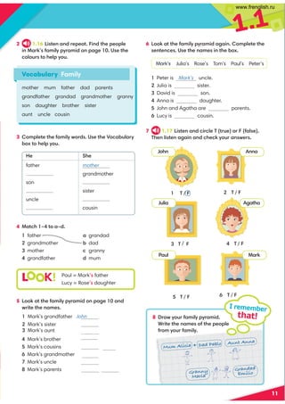 1.1
11
2 1.16 Listen and repeat. Find the people
in Mark’s family pyramid on page 10. Use the
colours to help you.
7 1.17 Listen and circle T (true) or F (false).
Then listen again and check your answers.
6 Look at the family pyramid again. Complete the
sentences. Use the names in the box.
Mark’s Julia’s Rose’s Tom’s Paul’s Peter’s
1 Peter is Mark’s uncle.
sister.
3 David is son.
4 Anna is daughter.
5 John and Agatha are parents.
6 Lucy is cousin.
I remember
that!
3 T / F
5 T / F
2 T / F
4 T / F
6 T / F
8 Draw your family pyramid.
Write the names of the people
from your family.
1 T / F
3 Complete the family words. Use the Vocabulary
box to help you.
He She
father
son
uncle
mother
grandmother
sister
cousin
4 Match 1–4 to a–d.
1 father a grandad
2 grandmother b dad
3 mother c granny
4 grandfather d mum
5 Look at the family pyramid on page 10 and
write the names.
4 Mark’s brother
5 Mark’s cousins
6 Mark’s grandmother
7 Mark’s uncle
8 Mark’s parents
Vocabulary Family
mother mum father dad parents
grandfather grandad grandmother granny
son daughter brother sister
aunt uncle cousin
L K! Paul = Mark’s father
Lucy = Rose’s daughter
John Anna
Julia Agatha
Paul Mark
Mum Alicia Dad Pablo Aunt Anna
Granny
Maria
Grandad
Emilio
Rose Paul
Agatha
Tom Anna
1 Mark’s grandfather John
2 Mark’s sister
3 Mark’s aunt
grandfather
2 Julia is Paul’s
Agatha
www.frenglish.ru
 
