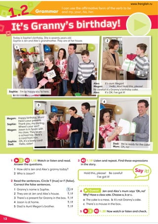 Grammar
1.2
12
It’s Granny’s birthday!
Sophie: I’m so happy you’re here.
Alex: It’s aunt Megan!
Megan: Hello, AlFx! Hold this, please!
Be careful! It’s Granny’s birthday cake.
Alex: It’s OK. I’ve got it!
Megan: Happy birthday, Mum!
Here’s your present.
Sophie: Thank you, my darling.
Where’s your son?
Megan: Jason is in Spain with
his class. They’re on
a school trip. Here’s
a card from him.
Sophie: Oh, it’s a lovely card!
Dad: Hello, sister! Dad: We’re ready for the cake!
Mum: Oh, no!
2
3
4
3 1.19 Listen and repeat. Find these expressions
in the story.
1 2 1.18 Watch or listen and read.
Answer the questions.
1 How old is Jen and Alex’s granny today?
2 Who is Jason?
2 Read the sentences. Circle T (true) or F (false).
Correct the false sentences.
1 Granny’s name is Sophie. T / F
2 They are at Jen and Alex’s house. T / F
3 There’s a present for Granny in the box. T / F
4 Jason is at home. T / F
5 Dad is Aunt Megan’s brother. T / F
4 Guess! Jen and Alex’s mum says ‘Oh, no!’
Why? Have a class vote. Choose a, b or c.
a The cake is a mess. b It’s not Granny’s cake.
c There’s a mouse in the box.
5 3 1.20 Now watch or listen and check.
Hold this, please! Be careful!
I’ve got it!
1
Say it!
Today is Sophie’s birthday. She is seventy years old.
Sophie is Jen and Alex’s grandmother. They are at her house.
I can use the affirmative form of the verb to be
and my, your, his, her.
www.frenglish.ru
 