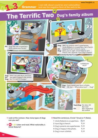 Dug: Well, my parents aren’t superheroes.
Uncle Roberto is a superhero. He’s French.
Kit: Roberto? It isn’t a French name.
Dug: Sorry, you’re right. Uncle Roberto isn’t
French. He’s Spanish. Aunt Gigi is French.
Kit: Dug? You are a superhero.
What about your family?
Dug: Here I am with Mum and Dad.
Kit: You aren’t happy in the photo!
Dug: No, I’m not! I’m hungry!
Dug: Dad’s British and Mum is Polish.
Kit: OK, but … What about you? … Dug?
Superdug: No idea, Kit!
Bye now!
Kit: Bye, Superdug!
Be careful!
SUPERDUG!
HELP!’
14
Grammar
1.3
Dug’s family album
The Terrific Two
20=C0;:01DC2D=CA84B0=3=0C8=0;8C84B
0=3DB4C74=460C8E45A5C74E4A1 to be.
1 !:0CC7420AC=F0=HCH?4B536B
20=HDB44
2 1.22 !8BC4=0=3A403,70C=0C8=0;8CH8B
*=2;4'14AC
3 '403C74B4=C4=24B8A2;4)CAD4A50;B4
Uncle Roberto is a superhero. T / F
Aunt Gigi is French. T / F
Dug’s parents are superheroes. T / F
Dug is happy in the photo. T / F
Dug’s mum is British. T / F
1
2
3
4
5
www.frenglish.ru
 