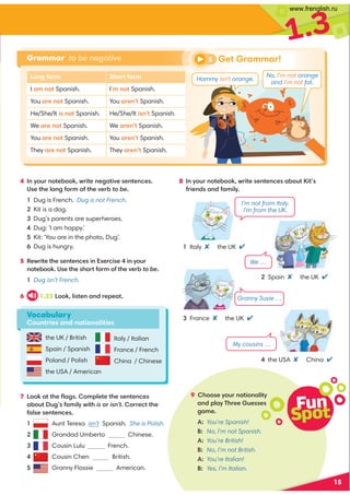 15
1.3
the UK / British
Spain / Spanish
Poland / Polish
the USA / American
4 In your notebook, write negative sentences.
Use the long form of the verb to be.
1 Dug is French. Dug is not French.
2 Kit is a dog.
3 Dug’s parents are superheroes.
4 Dug: ‘I am happy.’
5 Kit: ‘You are in the photo, Dug’.
6 Dug is hungry.
5 Rewrite the sentences in Exercise 4 in your
notebook. Use the short form of the verb to be.
1 Dug isn’t French.
6 1.23 Look, listen and repeat.
7 Look at the ﬂags. Complete the sentences
about Dug’s family with is or isn’t. Correct the
false sentences.
1 Aunt Teresa isn’t Spanish. She is Polish.
2 Grandad Umberto Chinese.
3 Cousin Lulu French.
4 Cousin Chen British.
5 Granny Flossie American.
Fun
Spot
9 Choose your nationality
and play Three Guesses
game.
A: You’re Spanish!
B: No, I’m not Spanish.
A: You’re British!
B: No, I’m not British.
A: You’re Italian!
B: Yes, I’m Italian.
Italy / Italian
France / French
China / Chinese
1 Italy the UK 
3 France the UK 
Vocabulary
Countries and nationalities
4 the USA China 
My cousins …
Granny Susie …
We …
I’m not from Italy.
I’m from the UK.
8 In your notebook, write sentences about Kit’s
friends and family.
2 Spain the UK 
Grammar to be negative
Long form Short form
I am not Spanish. I’m not Spanish.
You are not Spanish. You aren’t Spanish.
He/She/It is not Spanish. He/She/It isn’t Spanish.
We are not Spanish. We aren’t Spanish.
You are not Spanish. You aren’t Spanish.
They are not Spanish. They aren’t Spanish.
No, I’m not orange
and I’m not fat.
5 Get Grammar!
Hammy isn’t orange.
www.frenglish.ru
 