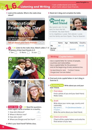 1.6 Listening and Writing
18
1 Look at the website. What is the radio show 5 Read Jen’s blog and complete the table.
2
Name Age Nationality Country
Me Jen the UK
My best
friend
Spanish
Writing Capital letters
Use a capital letter for names of people,
countries and nationalities.
Use a capital letter for the pronoun I
and at the beginning of every sentence too.
My best friend is Jack. I’m from France.
Giorgia and Toni are Italian.
h
I can understand and write
short texts about best friends.
3 Exam Spot 1.30 Read the questions.
Listen again. Write a number or a country.
1 How old is Monica? 11
2 Where is Monica now? (in) the UK
3 How old is Jack?
4 Where are Giorgia and Toni from?
4 Who’s your best friend? Tell the class.
6 Find and circle capital letters in Jen’s blog in
Exercise 5.
A
C
B
Me and my
best friend
Find ideas
Find a photo of you and your best friend.
Make notes.
Draft
Write about your name, age, country and
nationality.
My name’s … I’m (ten/eleven/twelve …)
I’m from …
Write the same about your best friend.
Check and write
Check all the capital letters and write the
ﬁnal version of your text.
7 iWriting Time Write about you and your
best friend.
7
h
o
My name’s Jen. I’m ten
and I’m from the UK.
I’m British. My best friend
is my neighbour, Lucas. He’s eleven. Lucas
and his family are from Spain. They’re Spanish.
uq
International
Friendship Day
Call Radio 8’s International Friendship Day
kids’ special on 005468976.
Tell us about your best friends!
about?
1.30 Listen to the radio show. Match callers 1–3
to photos of their best friends A–C
1 Tom        2 Maria 3 Juan
Italy
www.frenglish.ru
 