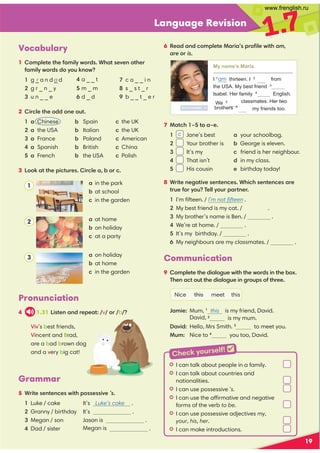 19
Language Revision
1.7
Vocabulary
1 Complete the family words. What seven other
family words do you know?
1 g _ a n d _ d
2 g r _ n _ y
3 u n _ _ e
4 a _ _ t
5 m _ m
6 d _ d
7 c o _ _ i n
8 s _ s t _ r
9 b _ _ t _ e r
2 Circle the odd one out.
1 a Chinese b Spain c the UK
2 a the USA b Italian c the UK
3 a France b Poland c American
4 a Spanish b British c China
5 a French b the USA c Polish
3 Look at the pictures. Circle a, b or c.
Grammar
5 Write sentences with possessive ’s.
1 Luke / cake It’s Luke’s cake .
2 Granny / birthday It’s .
3 Megan / son Jason is .
4 Dad / sister .
a in the park
b at school
c in the garden
a at home
b on holiday
c at a party
a on holiday
b at home
c in the garden
Communication
9 Complete the dialogue with the words in the box.
Then act out the dialogue in groups of three.
Nice this meet this
Jamie: Mum, 1
this is my friend, David.
is my mum.
David: Hello, Mrs Smith. 3
to meet you.
Mum: Nice to 4
you too, David.
6 Read and complete Maria’s proﬁle with am,
are or is.
My name’s Maria.
I 1
am thirteen. I 2
from
the USA. My best friend 3
Isabel. Her family 4
English.
classmates. Her two
We 5are
brothers 6
are my friends too.
7 Match 1–5 to a–e.
1 Jane’s best a your schoolbag.
2 Your brother is b George is eleven.
3 It’s my c friend is her neighbour.
4 That isn’t d in my class.
5 His cousin e birthday today!
8 Write negative sentences. Which sentences are
true for you? Tell your partner.
1 I’m ﬁfteen. / I’m not ﬁfteen .
2 My best friend is my cat. / .
3 My brother’s name is Ben. / .
4 We’re at home. / .
5 It’s my birthday. / .
6 My neighbours are my classmates. / .
Pronunciation
4 1.31 Listen and repeat: /v/ or /b/?
c
1
2
3
r a
Viv’s best friends,
Vincent and Brad,
are a bad brown dog
and a very big cat!
L I can talk about people in a family.
L I can talk about countries and
nationalities.
L I can use possessive ’s.
L I can use the affirmative and negative
forms of the verb to be.
L I can use possessive adjectives my,
your, his, her.
L I can make introductions.
Check yourself! 
Megan is
am
David, 2
www.frenglish.ru
 