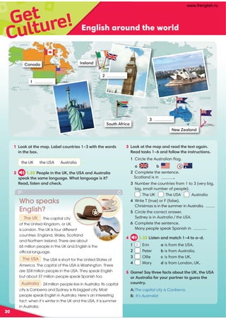 Get
English around the world
Culture!
3 !:0CC740?0=3A403C74C4GC0608=
'403C0B:B K0=35;;FC748=BCAD2C8=B

Circle the Australian ﬂag.
0 1 2

Complete the sentence.
Scotland is in  .

Number the countries from 1 to 3 (very big,
big, small number of people).
The UK The USA Australia

Write T (true) or F (false).
Christmas is in the summer in Australia.

Circle the correct answer.
Sydney is in Australia / the USA.

Complete the sentence.
Many people speak Spanish in
4 1.33 !8BC4=0=30C27 KC0K3
1 Erin a is from the USA.
2 Peter 1 is from Australia.
3 Ollie 2 is from the UK.
4 Mary d is from London, UK.
5 04(0HC7A44502CB01DCC74* C74*(
ADBCA0;805AHDA?0AC=4AC6D4BBC74
2D=CAH
The capital city is Canberra.
It’s Australia!
1
A4;0=3
2
Canada
3
New .40;0=3
(DC75A820
Who speaks
English?
The capital city
of the United Kingdom, or UK,
is London. The UK is four different
countries: England, Wales, Scotland
and Northern Ireland. There are about
65 million people in the UK and English is the
official language.
The USA is short for the United States of
America. The capital of the USA is Washington. There
are 324 million people in the USA. They speak English
but about 37 million people speak Spanish too.
24 million people live in Australia. Its capital
city is Canberra and Sydney is its biggest city. Most
people speak English in Australia. Here’s an interesting
fact: when it’s winter in the UK and the USA, it is summer
in Australia.
20
1 !:0CC740?!014;2D=CA84B K F8C7C74FA3B
8=C741G
the UK the USA Australia
2 1.32 %4?;48=C74* C74*(0=3DBCA0;80
B?40:C74B04;0=6D064,70C;0=6D0648B8C
'403;8BC4=0=32742:
The UK
Australia
The USA
c
www.frenglish.ru
 