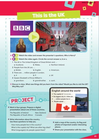 PR JECT
This is the UK
A 7 Watch the video and answer the presenter’s questions. Who is Harry?
B Watch the video again. Circle the correct answer a, b or c.
1 The UK is: The United Kingdom of Great Britain and …
a Scotland. b Wales. c Northern Ireland.
2 People from the UK are …
a British. b English. c American.
3 There are … million people in London.
a 4 b 9 c 64
4 Queen Elizabeth is Prince William’s
a grandson. b grandmother. c aunt.
C Discuss in class. What new things did you learn from the video? Would you like to visit the UK?
Why/Why not?
• Work in four groups. Prepare a digital
presentation about one of these countries.
The Republic of Ireland New Zealand
The Republic of South Africa Canada
• Add a map of the country, its ﬂag and
photos of important and/or interesting
places.
• Share your presentation with the class.
• Write information about the country.
Use these questions to help you.
How many people live in this country?
What is the capital city? What are other big cities?
What language(s) do people speak there?
English around the world
 The capital of Canada is …
 Its biggest city is / cities are …
 … million people live in …
 People speak …
21
www.frenglish.ru
 