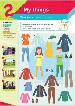 My things
Vocabulary .,9 ?,76,-:@?.7:?30
2
22
1 49 /?300.7:?3049 ?30;4.?@=0*34.3,=0D:@
B0,=49 2?:/,D
coat jeans shoes skirt T-shirt trousers
I know
that!
In this unit
Vocabulary
• Clothes
• Adjectives
• My things
Grammar
• this, that, these, those
• too big/small
• to be questions and
short answers
2.2 Grammar video
8–9
10
2.3 Grammar animation
11
2.4 Communication video
12
2.2 Grammar animation
Adele Adam
1
2
6
5
7
8
11
12
13
16
15
14
9
10
3 4
www.frenglish.ru
 