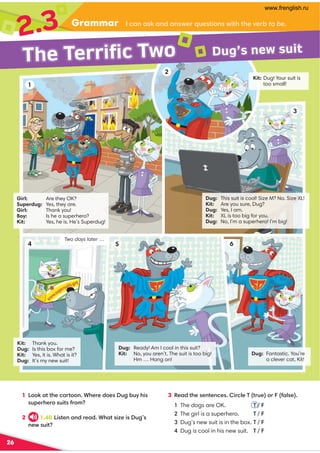 Grammar
2.3
26
1 ::6,??30.,=?::9 *30=0/:0@2-@D34
@;0=30=:@4?1=:8
2 1.40 4?09 ,9 /=0,/*3,?4E04@2
9 0B@4?
.,9 ,6,9 /,9 B0=@0?4:9 B4?3?30A0=-to be
3 %0,/?3009 ?09 .04=.70'?=@0:=1,70
The dogs are OK. ' / F
The girl is a superhero. ' / F
Dug’s new suit is in the box. ' / F
Dug is cool in his new suit. ' / F
Girl: Are they OK?
Superdug: Yes, they are.
Girl: Thank you!
Boy: Is he a superhero?
Kit: Yes, he is. He’s Superdug!
Dug: This suit is cool! Size M? No. Size XL!
Kit: Are you sure, Dug?
Dug: Yes, I am.
Kit: XL is too big for you.
Dug: No, I’m a superhero! I’m big!
Dug: Ready! Am I cool in this suit?
Kit: No, you aren’t. The suit is too big!
Hm … Hang on!
Dug: Fantastic. You’re
a clever cat, Kit!
Kit: Thank you.
Dug: Is this box for me?
Kit: Yes, it is. What is it?
Dug: It’s my new suit!
Kit: Dug! Your suit is
too small!
Two days later …
1
2
3
4 5 6
Dug’s new suit
The Terrific Two
www.frenglish.ru
 