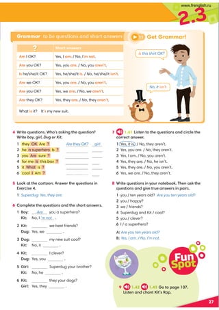 Get Grammar!
27
Short answers
8I OK? Yes, I,8. / No, I89 :?.
=0you OK? Yes, you,=0. / No, you,=09 ?.
he/she/it OK? Yes, he/she/it4. / No,he/she/it49 ?.
=0we OK? Yes, you,=0. / No, you,=09 ?.
=0you OK? Yes, we,=0. / No, we,=09 ?.
=0they OK? Yes, they,=0. / No, they,=09 ?.
What4 it? It my new suit.
4 *=4?0@0?4:9 *3:,649 2?30@0?4:9 
*=4?0boy, girl, Dug or Kit
 they OK Are ? Are they OK? girl
 he a superhero Is ? Ishea superhero?
 you Are sure ? Are you sure?
 for me Is this box ? Isthisboxforme?
 it What is ?
 cool I Am ?
5 ::6,??30.,=?::9 9 B0=?30@0?4:9 49 
C0=.40
Superdug: Yes, they are.
6 :8;70?0?30@0?4:9 ,9 /?303:=?,9 B0=
:D Are you a superhero?
  4? No, I ’m not .
4? we best friends?
  Dug: Yes, we .
Dug: my new suit cool?
  4? No, it .
4? I clever?
  Dug: Yes, you .
5 4=7 Superdug your brother?
  4? No, he .
4? they your dogs?
  4=7 Yes, they .
7 1.41 4?09 ?:?30@0?4:9 ,9 /.4=.70?30
.:==0.?,9 B0=
Yes, it is. / No, they aren’t.
Yes, you are. / No, they aren’t.
Yes, I am. / No, you aren’t.
Yes, they are. / No, he isn’t.
Yes, they are. / No, you aren’t.
Yes, we are. / No, they aren’t.
8 *=4?0@0?4:9 49 D:@=9 :?0-::6'309 ,6?30
@0?4:9 ,9 /24A0?=@0,9 B0=49 ;,4=
1 you / ten years old? Are you ten years old?
2 you / happy?
3 we / friends?
4 Superdug and Kit / cool?
5 you / clever?
6 I / a superhero?
A: Are you ten years old?
B: Yes, I am. / No, I’m not.
Fun
Spot
9 1.42 1.43:?:;,20 
4?09 ,9 /.3,9 ?4?%,;
Is this shirt OK?
No, it isn’t.
11
Grammar to be questions and short answers
2.3
Am I cool?
Dug
Dug
www.frenglish.ru
 