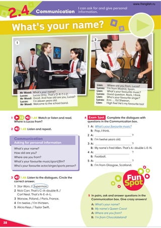 Communication
2.4 .,9 ,61:=,9 /24A0;0=:9 ,7
49 1:=8,?4:9 
Lian: Where are you from, Lucas?
Lucas: I’m from Madrid, Spain.
Lian: What’s your favourite music?
Lucas: Good question. Rock, I think.
Lian: Who’s your favourite singer?
Lucas: Erm … Ed Sheeran.
Lian: High ﬁve! He’s my favourite too!
Mr Wood: What’s your name?
Lucas: Lucas Ortiz. That’s O-R-T-I-Z.
Mr Wood: Good. And how old are you, Lucas?
Lucas: I’m eleven years old.
Mr Wood: Welcome to the school band.
28
1
2
3 1.46 4?09 ?:?30/4,7:2@04=.70?30
.:==0.?,9 B0=
Star Wars. / Superman.

Nick Carr. That’s C-A-double R. /
Carl Neal. That’s N-E-A-L.
Warsaw, Poland. / Paris, France.
I’m twelve. / I’m thirteen.
Alicia Keys. / Taylor Swift.
1 12 1.44*,?.3:=74?09 ,9 /=0,/
*30=04 @.,1=:8
2 1.45 4?09 ,9 /=0;0,?
Communication
Asking for personal information
What’s your name?
How old are you?
Where are you from?
What’s your favourite music/sport/ﬁlm?
Who’s your favourite actor/singer/sports person?
What's your name?
4 Exam Spot  :8;70?0?30/4,7:2@0B4?3
@0?4:9 49 ?30:88@9 4.,?4:9 -:C
1 A: What’s your favourite music?
  Pop, I think.
A: ?
  I’m twelve years old.
A: ?
  My name’s Fred Allen. That’s A- double L-E-N.
A: ?
  Football.
A: ?
  I’m from Glasgow, Scotland.
Fun
Spot
5 9 ;,4=,6,9 /,9 B0=@0?4:9 49 ?30
:88@9 4.,?4:9 -:C4A0.=,ED,9 B0=
A: What’s your name?
B: My name’s Queen Coco!
A: Where are you from?
B: I’m from Chocolateland!
What’s your favourite sport
www.frenglish.ru
 