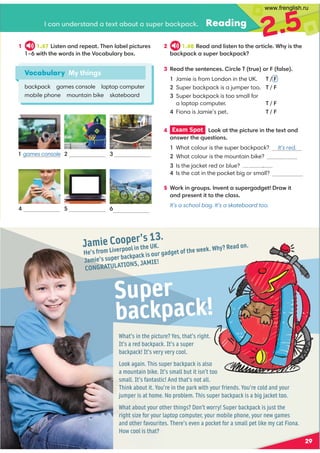 Jamie Cooper’s 13.
He’s from Liverpool in the UK.
Jamie’s super backpack is our gadget of the week. Why? Read on.
CONGRATULATIONS, JAMIE!
What’s in the picture? Yes, that’s right.
It’s a red backpack. It’s a super
backpack! It’s very very cool.
Look again. This super backpack is also
a mountain bike. It’s small but it isn’t too
small. It’s fantastic! And that’s not all.
Think about it. You’re in the park with your friends. You’re cold and your
jumper is at home. No problem. This super backpack is a big jacket too.
What about your other things? Don’t worry! Super backpack is just the
right size for your laptop computer, your mobile phone, your new games
and other favourites. There’s even a pocket for a small pet like my cat Fiona.
How cool is that?
Super
backpack!
29
Reading
1 1.47 4?09 ,9 /=0;0,?'309 7,-07;4.?@=0
FB4?3?30B:=/49 ?30):.,-@7,=D-:C
3 %0,/?3009 ?09 .04=.70'?=@0:=1,70
1 Jamie is from London in the UK. ' / F
Super backpack is a jumper too. ' / F

Super backpack is too small for
  alaptop computer. ' / F
Fiona is Jamie’s pet. ' / F
2.5
Vocabulary My things
backpack games console laptop computer
mobile phone mountain bike skateboard
.,9 @9 /0=?,9 /,?0C?,-:@?,@;0=-,.6;,.6
2 1.48 %0,/,9 /74?09 ?:?30,=?4.70*3D4?30
-,.6;,.6,@;0=-,.6;,.6
4 Exam Spot  ::6,??30;4.?@=049 ?30?0C?,9 /
,9 B0=?30@0?4:9 
Is the cat in the pocket big or small?
5 *:=649 2=:@;9 A09 ?,@;0=2,/20?=,B4?
,9 /;=009 ?4??:?30.7,
It’s a school bag. It’s a skateboard too.
games console  
  
mobile phone laptop computer mountain bike
1 
What colour is the super backpack? It’s red.
2 What colour is the mountain bike? It’s grey.
Is the jacket red or blue? It’s blue.
www.frenglish.ru
 