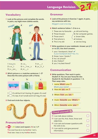 Language Revision
2.7
31
Vocabulary
1 ::6,??30;4.?@=0,9 /.:8;70?0?30B:=/
9 ;,4=,D0423?8:=0.7:?30B:=/
Grammar
5 ::6,??30;4.?@=049 C0=.40 ,2,49 9 ;,4=
,D09 ?09 .0B4?3too
Maggie’s coat is too big.
2 *34.3;4.?@=0,F.8,?.3009 ?09 .0 F 
0.=4-0?300C?=,;4.?@=0B4?3,1=409 /
1 b o _ t s
c o _ t
 j u _ p e _
c a _
t r _ i n e _ s
j e _ _ s
s h _ _ t
j a _ k _ t
1 It’s old but it isn’t boring. It’s green. It’s cool!
2 It’s new. It isn’t small and it isn’t big. It’s red.
3 49 /,9 /.4=.701:@=:-50.?
1
2 3
a b c
4
5
6
7
8
Pronunciation
4 1.50 4?09 ,9 /=0;0,? ð := d 
'3is cool hoodie is my bro?3er Dan’s.
'3at new dress is my mo?3er Anne’s.
7 *=4?0@0?4:9 49 D:@=9 :?0-::69 B0=yes
:=no(03:=?,9 B0=

your / backpack / blue? 
Is your backpack blue? Yes, it is.
those / your / books ?
he / at school?
she / Italian?
you / my best friend?
Communication
8 *=4?0@0?4:9 '309 work49 ;,4=

?@/09 ?+:@,=0D:@=1,A:@=4?0?,=

?@/09 ?6
?@/09 ?@0?4:9  F
'309 B,;=:70
 name What’s your ?
  What’s your name?
 music favourite your What’s ?
 Who’s favourite actor your ?
6 !,?.309 ?09 .03,7A0 F?:,F0
These are my favourite a old and boring .
Those trousers - her computer games.
Those aren’t . brown bike.
That phone is d trainers.
This is my old e are too long.
-n
m
m
o
-
i
7
e
p
3
one35u7ap
?
o
p
.
o
m
p
u
?
er53ug
a
m
e
s
.
o
n
s
o7easdm
o
u
n
?
a
i
n
-
i
k
e
n
m
-
o
Maggie Alan
GI can talk about clothes.
GI can use this, that, these, those and
adjectives.
GI can ask and answer questions with
the verb to be.
GI can ask for and give personal
information.
Check yourself! 
 How old you are ?
 Where from you are ?
www.frenglish.ru
 